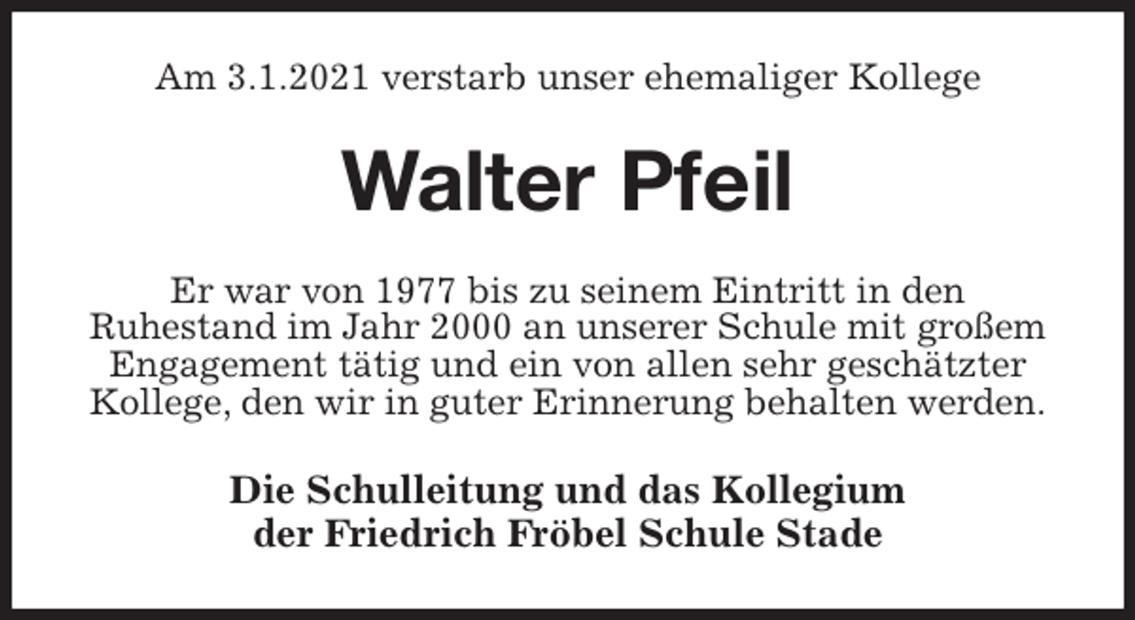 <p>Am 3.1.2021 verstarb unser ehemaliger Kollege<br />Walter Pfeil<br />Er war von 1977 bis zu seinem Eintritt in den<br />Ruhestand im Jahr 2000 an unserer Schule mit großem Engagement tätig und ein von allen sehr geschätzter Kollege, den wir in guter Erinnerung behalten werden.<br />Die Schulleitung und das Kollegium<br />der Friedrich Fröbel Schule Stade</p>