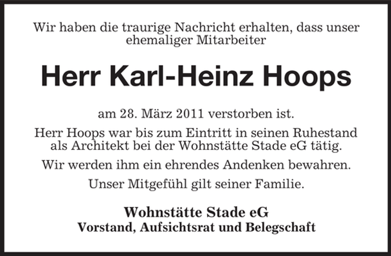 <p>Wir haben die traurige Nachricht erhalten, dass unser ehemaliger Mitarbeiter</p><p>Herr Karl-Heinz Hoops<br />am 28. März 2011 verstorben ist. Herr Hoops war bis zum Eintritt in seinen Ruhestand als Architekt bei der Wohnstätte Stade eG tätig. Wir werden ihm ein ehrendes Andenken bewahren. Unser Mitgefühl gilt seiner Familie.</p><p>Wohnstätte Stade eG<br />Vorstand, Aufsichtsrat und Belegschaft</p>