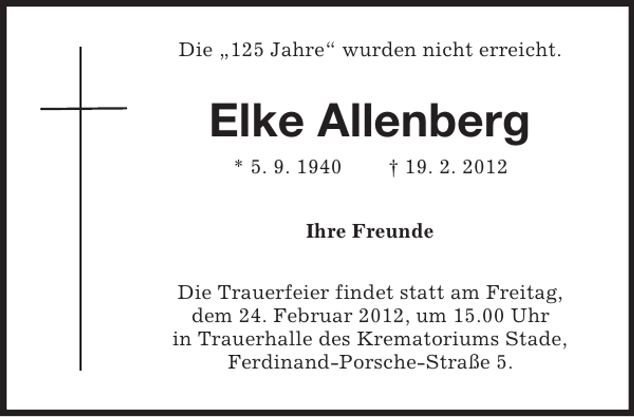 <p>Die „125 Jahre“ wurden nicht erreicht.</p><p>Elke Allenberg<br />* 5. 9. 1940</p><p>† 19. 2. 2012</p><p>Ihre Freunde<br />Die Trauerfeier findet statt am Freitag,<br />dem 24. Februar 2012, um 15.00 Uhr<br />in Trauerhalle des Krematoriums Stade,<br />Ferdinand-Porsche-Straße 5.</p>