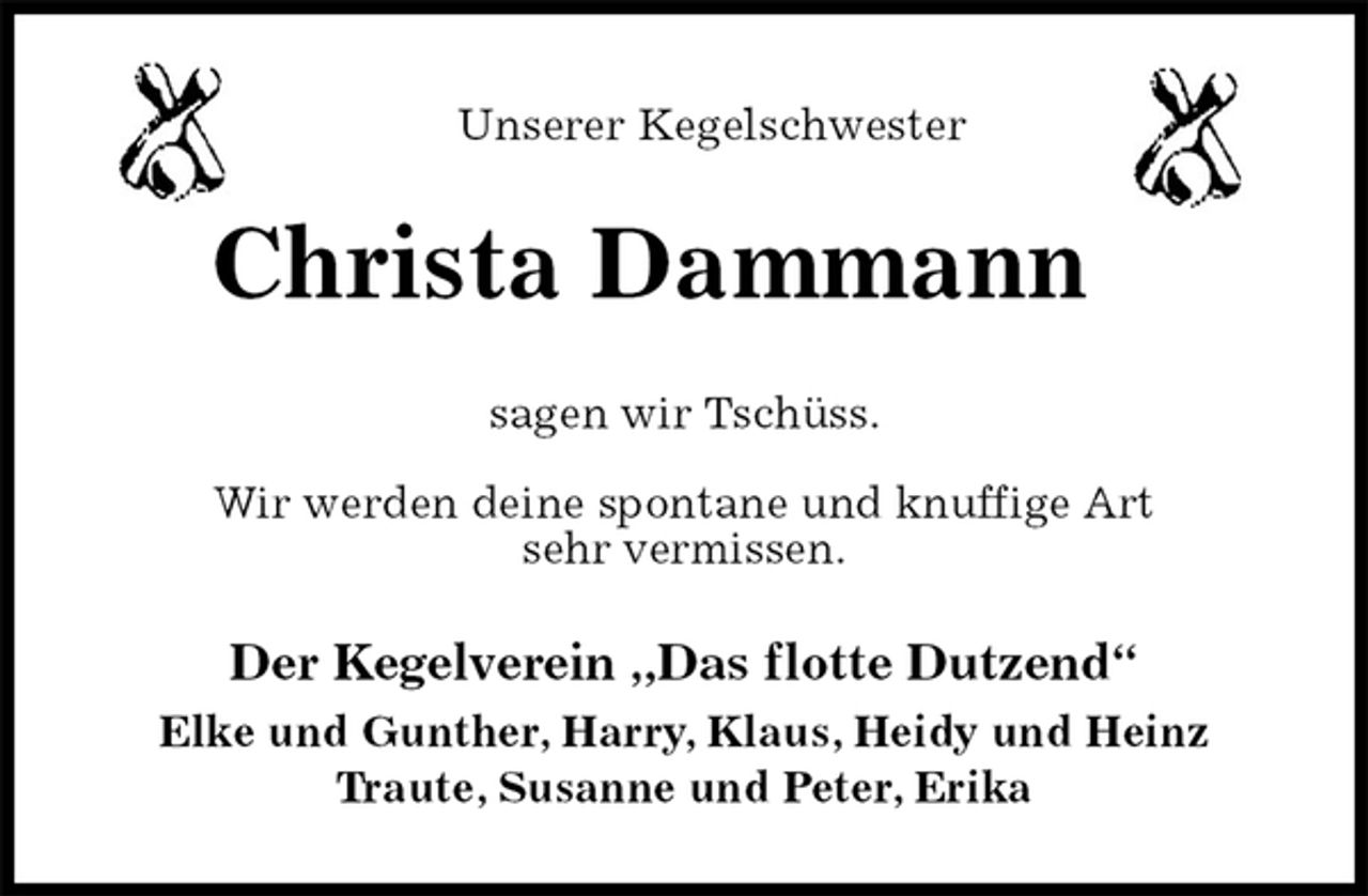 <p>Unserer Kegelschwester<br />Christa Dammann<br />sagen wir Tschüss.<br />Wir werden deine spontane und knuffige Art<br />sehr vermissen.<br />Der Kegelverein „Das flotte Dutzend“<br />Elke und Gunther, Harry, Klaus, Heidy und Heinz<br />Traute, Susanne und Peter, Erika</p>