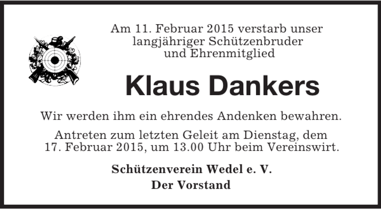 <p>Am 11. Februar 2015 verstarb unser<br />langjähriger Schützenbruder<br />und Ehrenmitglied<br />Klaus Dankers<br />Wir werden ihm ein ehrendes Andenken bewahren.<br />Antreten zum letzten Geleit am Dienstag, dem<br />17. Februar 2015, um 13.00 Uhr beim Vereinswirt.<br />Schützenverein Wedel e. V.<br />Der Vorstand</p>