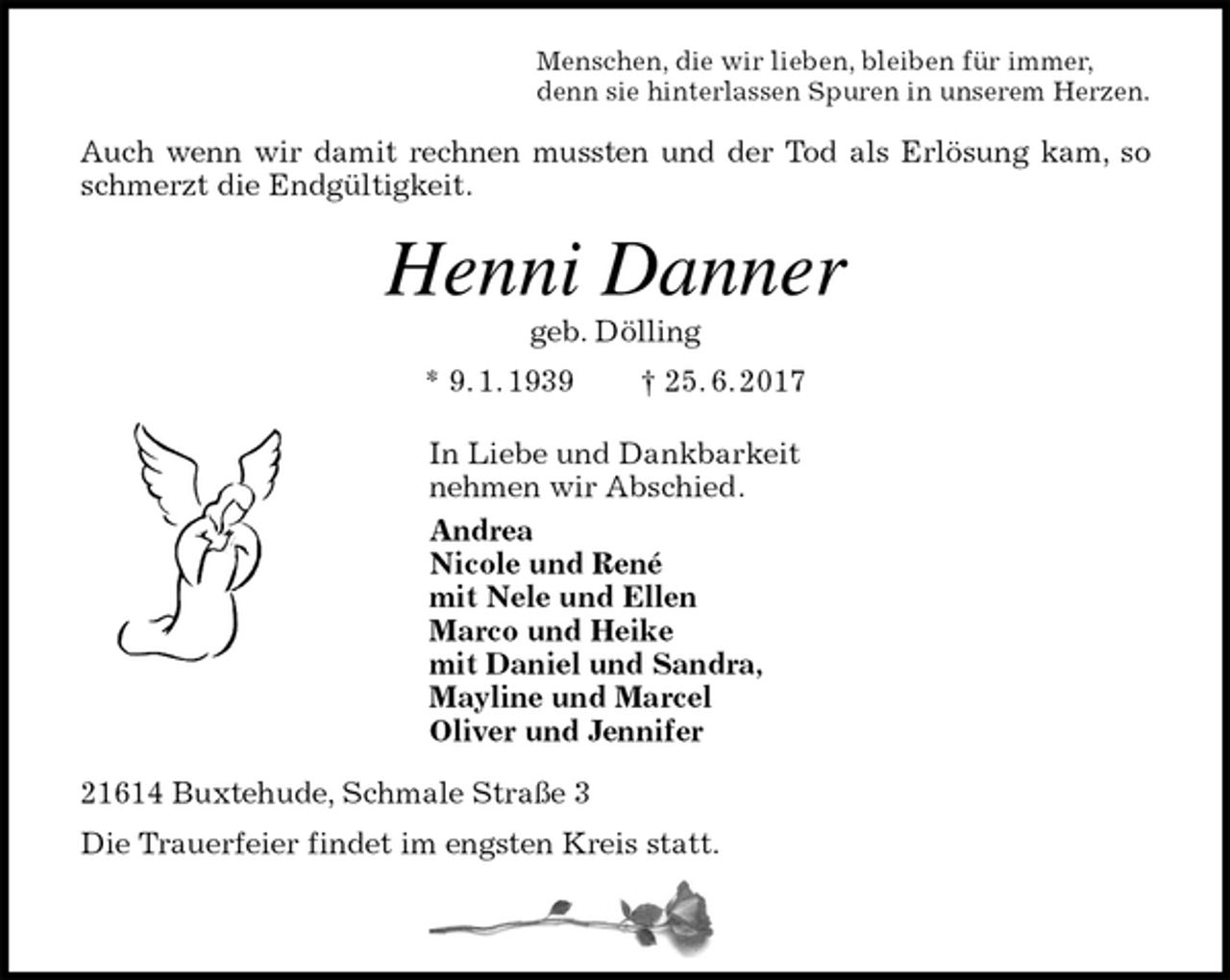 <p>Menschen, die wir lieben, bleiben für immer,<br />denn sie hinterlassen Spuren in unserem Herzen.<br />Auch wenn wir damit rechnen mussten und der Tod als Erlösung kam, so<br />schmerzt die Endgültigkeit.<br />Henni Danner<br />geb. Dölling<br />* 9. 1. 1939 † 25. 6. 2017<br />In Liebe und Dankbarkeit<br />nehmen wir Abschied.<br />Andrea<br />Nicole und René<br />mit Nele und Ellen<br />Marco und Heike<br />mit Daniel und Sandra,<br />Mayline und Marcel<br />Oliver und Jennifer<br />21614 Buxtehude, Schmale Straße 3<br />Die Trauerfeier findet im engsten Kreis statt.</p>