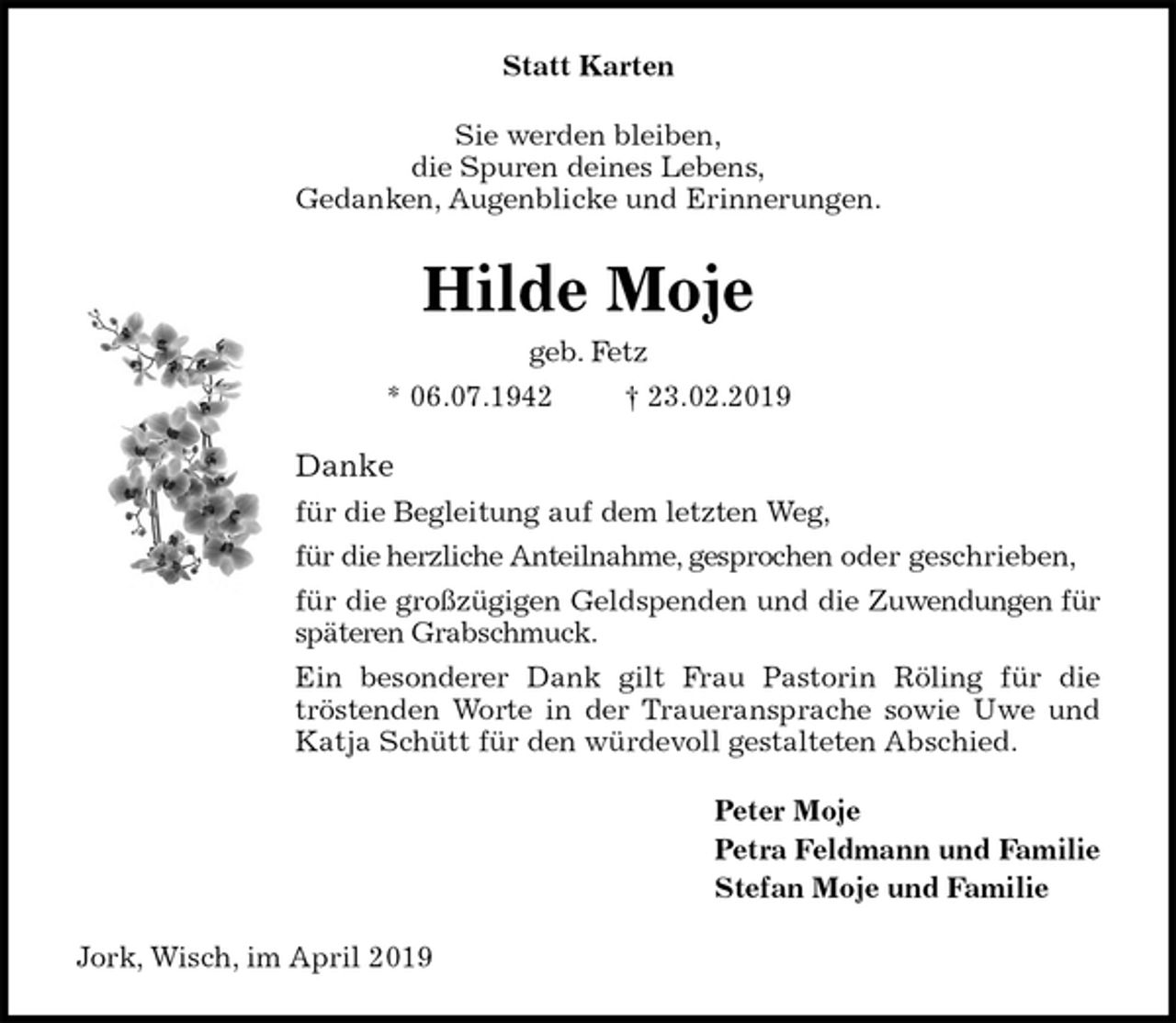 <p>Statt Karten<br />Sie werden bleiben,<br />die Spuren deines Lebens,<br />Gedanken, Augenblicke und Erinnerungen.<br />Hilde Moje<br />geb. Fetz<br />* 06.07.1942 † 23.02.2019<br />Danke<br />für die Begleitung auf dem letzten Weg,<br />für die herzliche Anteilnahme, gesprochen oder geschrieben,<br />für die großzügigen Geldspenden und die Zuwendungen für<br />späteren Grabschmuck.<br />Ein besonderer Dank gilt Frau Pastorin Röling für die<br />tröstenden Worte in der Traueransprache sowie Uwe und<br />Katja Schütt für den würdevoll gestalteten Abschied.<br />Peter Moje<br />Petra Feldmann und Familie<br />Stefan Moje und Familie<br />Jork, Wisch, im April 2019</p>