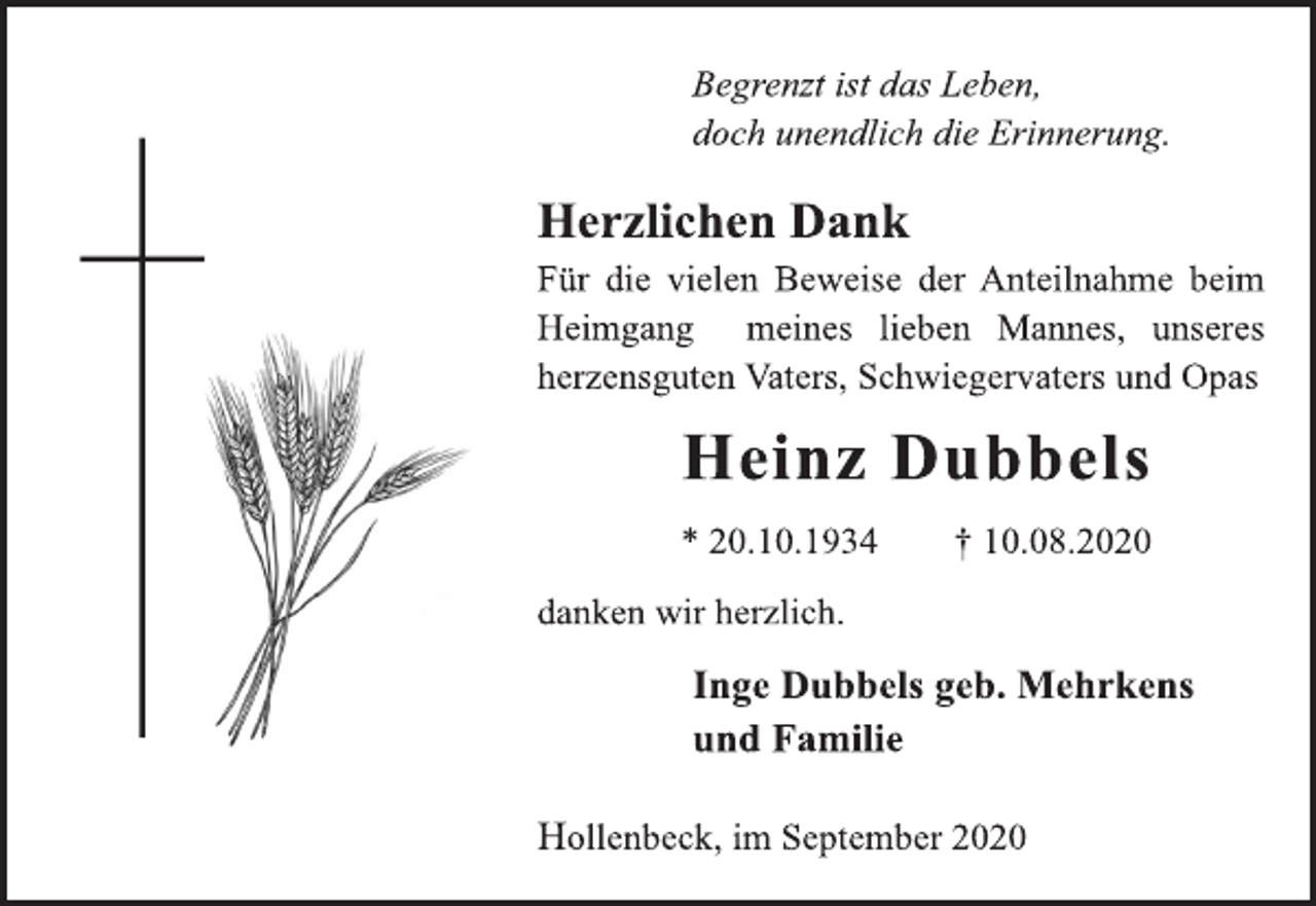 <p>Begrenzt ist das Leben, doch unendlich die Erinnerung.<br />Herzlichen Dank Für die vielen Beweise der Anteilnahme beim Heimgang meines lieben Mannes, unseres herzensguten Vaters, Schwiegervaters und Opas<br />Heinz Dubbels<br />* 20.10.1934 † 10.08.2020<br />danken wir herzlich.<br />Inge Dubbels geb. Mehrkens und Familie Hollenbeck,<br />im September 2020</p>