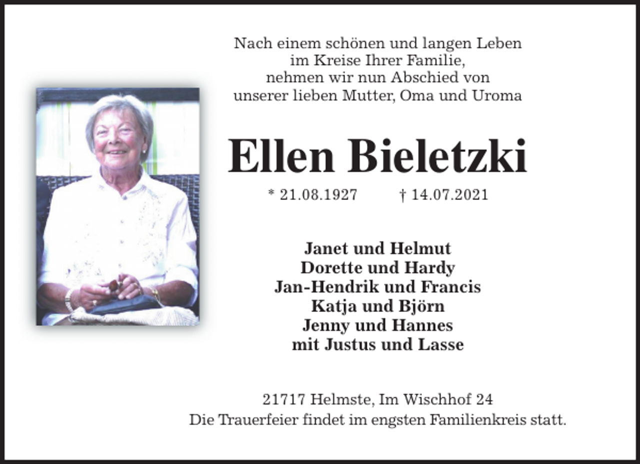 <p>Nach einem schönen und langen Leben<br />im Kreise Ihrer Familie,<br />nehmen wir nun Abschied von<br />unserer lieben Mutter, Oma und Uroma<br />Ellen Bieletzki<br />* 21.08.1927 † 14.07.2021<br />Janet und Helmut<br />Dorette und Hardy<br />Jan-Hendrik und Francis<br />Katja und Björn<br />Jenny und Hannes<br />mit Justus und Lasse<br />21717 Helmste, Im Wischhof 24<br />Die Trauerfeier findet im engsten Familienkreis statt.</p>
