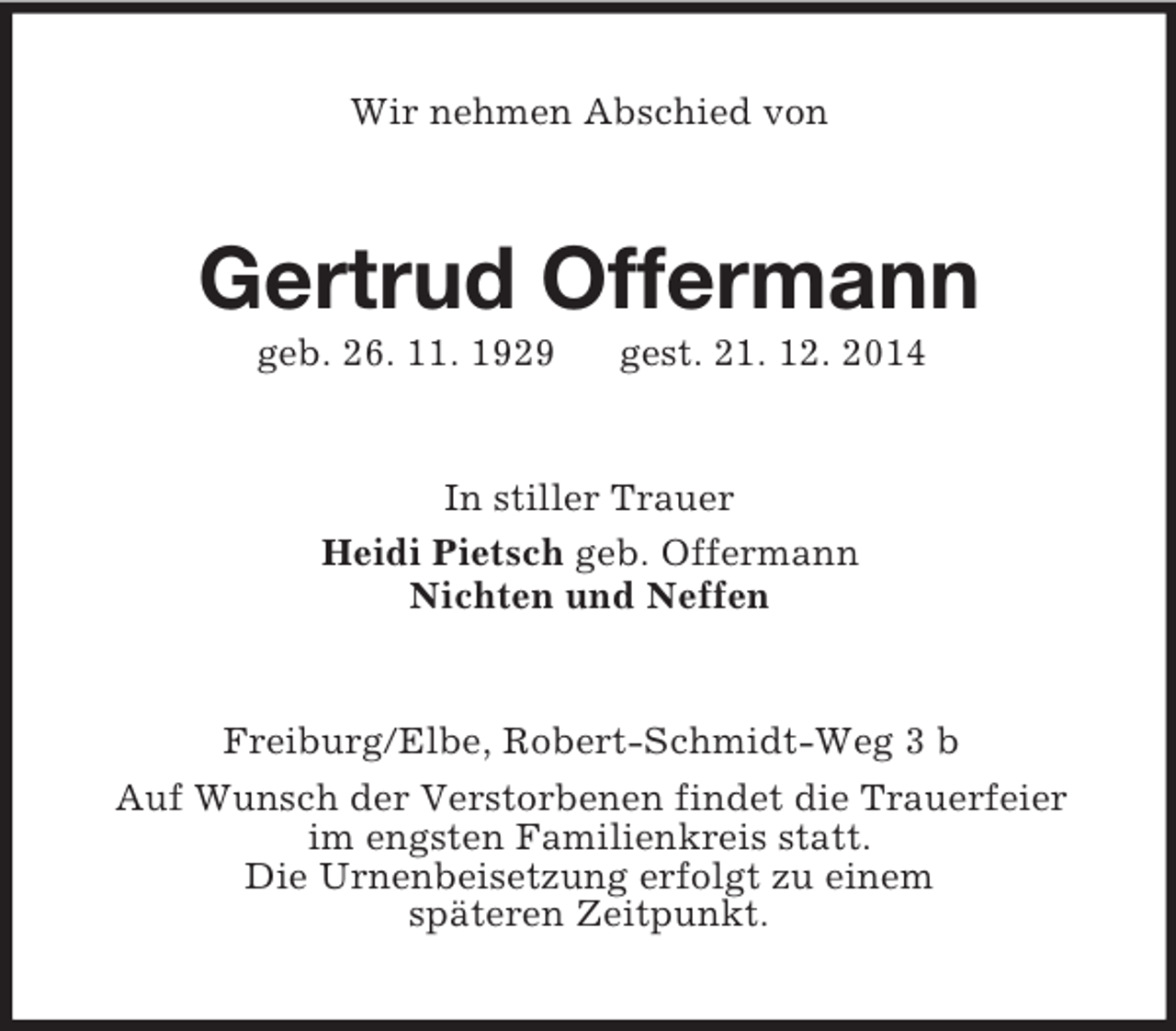 <p>Wir nehmen Abschied von<br />Gertrud Offermann<br />geb. 26. 11. 1929 gest. 21. 12. 2014<br />In stiller Trauer<br />Heidi Pietsch geb. Offermann<br />Nichten und Neffen<br />Freiburg/Elbe, Robert-Schmidt-Weg 3 b<br />Auf Wunsch der Verstorbenen findet die Trauerfeier<br />im engsten Familienkreis statt.<br />Die Urnenbeisetzung erfolgt zu einem<br />späteren Zeitpunkt.</p>
