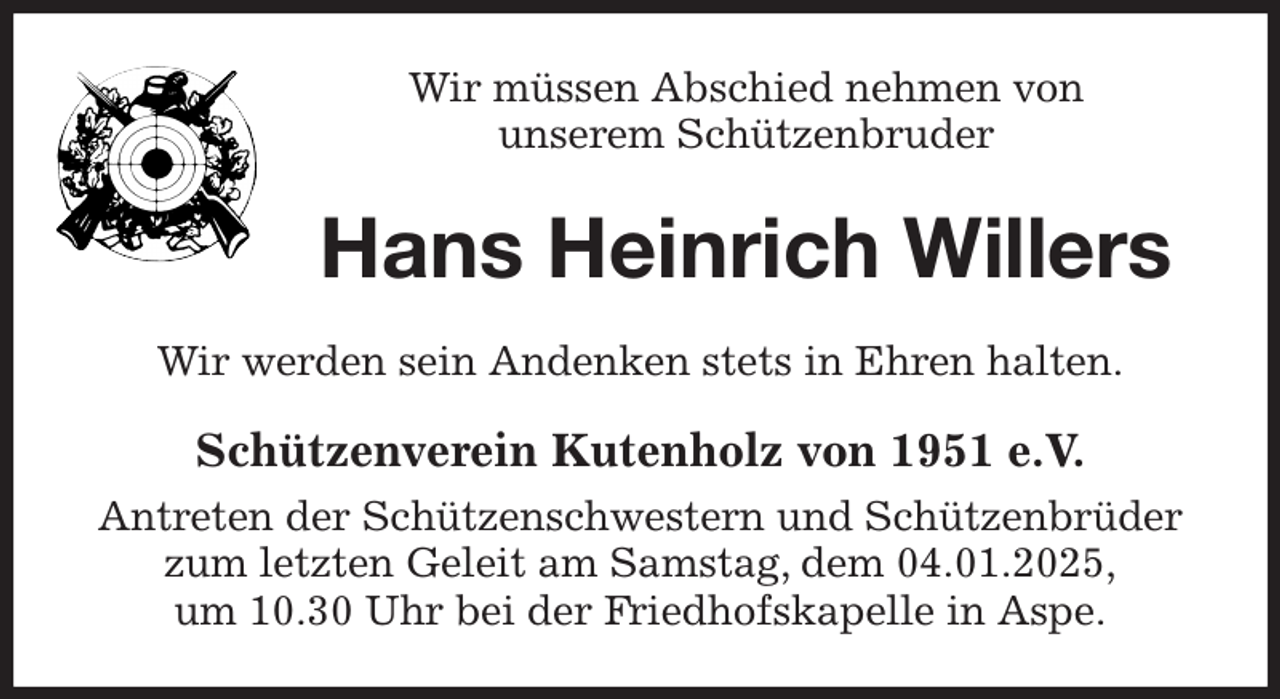 <p>Wir müssen Abschied nehmen von<br />unserem Schützenbruder<br />Hans Heinrich Willers<br />Wir werden sein Andenken stets in Ehren halten.<br />Schützenverein Kutenholz von 1951 e.V.<br />Antreten der Schützenschwestern und Schützenbrüder zum letzten Geleit am Samstag, dem 04.01.2025,<br />um 10.30 Uhr bei der Friedhofskapelle in Aspe.</p>