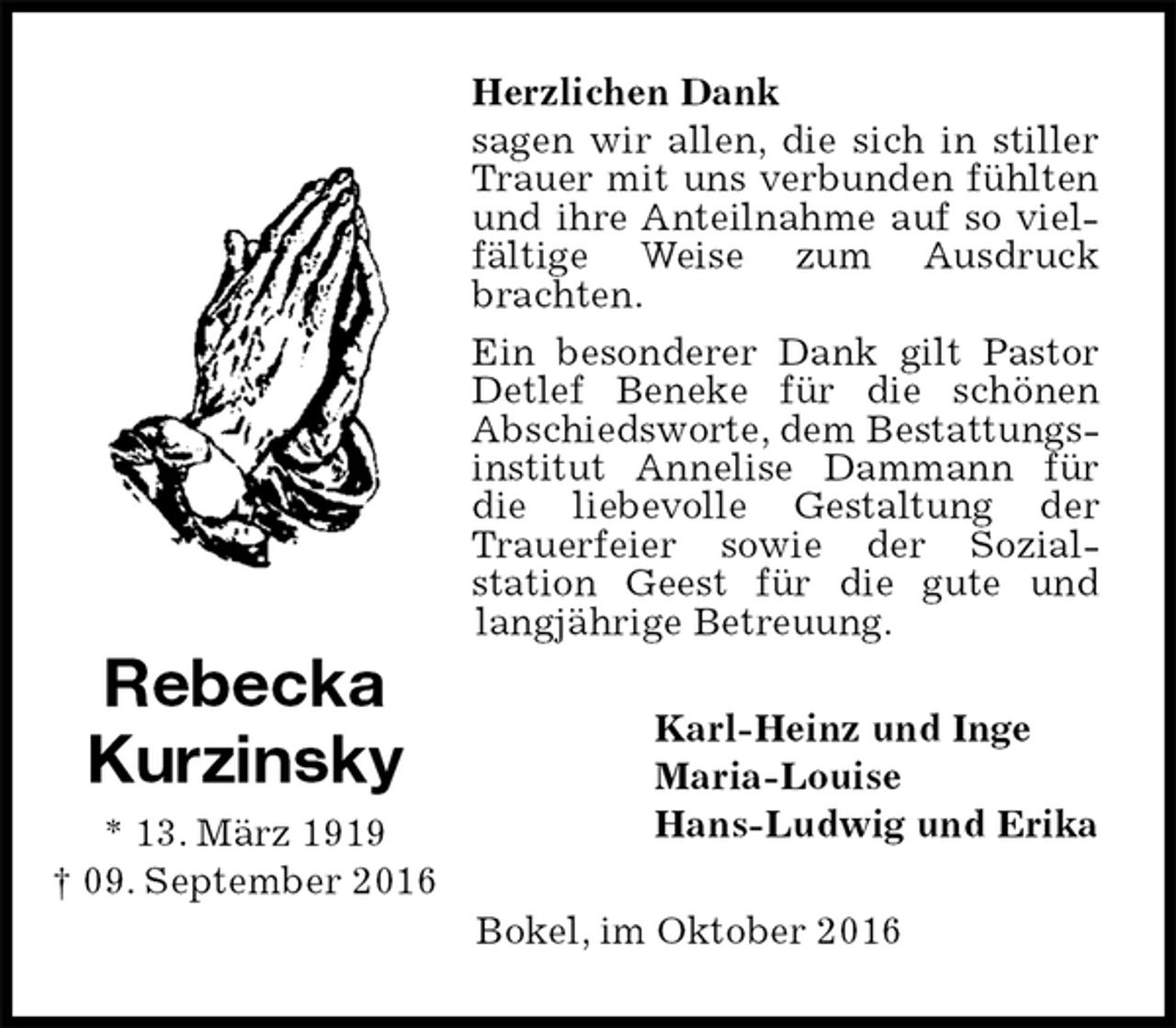 <p>Herzlichen Dank<br />sagen wir allen, die sich in stiller Trauer mit uns verbunden fühlten und ihre Anteilnahme auf so vielfältige Weise zum Ausdruck brachten.<br />Ein besonderer Dank gilt Pastor Detlef Beneke für die schönen<br />Abschiedsworte, dem Bestattungsinstitut Annelise Dammann für die liebevolle Gestaltung der Trauerfeier sowie der Sozial-<br />station Geest für die gute und langjährige Betreuung.<br />Karl-Heinz und Inge<br />Maria-Louise<br />Hans-Ludwig und Erika<br />Bokel, im Oktober 2016<br />Rebecka<br />Kurzinsky<br />* 13. März 1919<br />† 09. September 2016</p>