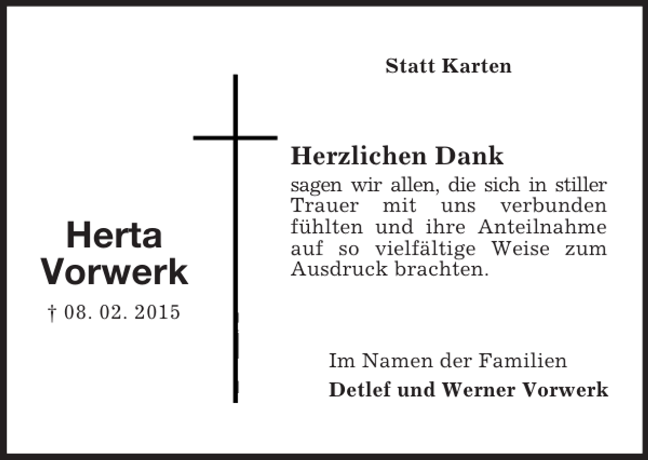 <p>Herta<br />Vorwerk<br />† 08. 02. 2015<br />Statt Karten<br />Herzlichen Dank<br />sagen wir allen, die sich in stiller Trauer mit uns verbunden fühlten und ihre Anteilnahme auf so vielfältige Weise zum Ausdruck brachten.<br />Im Namen der Familien<br />Detlef und Werner Vorwerk</p>