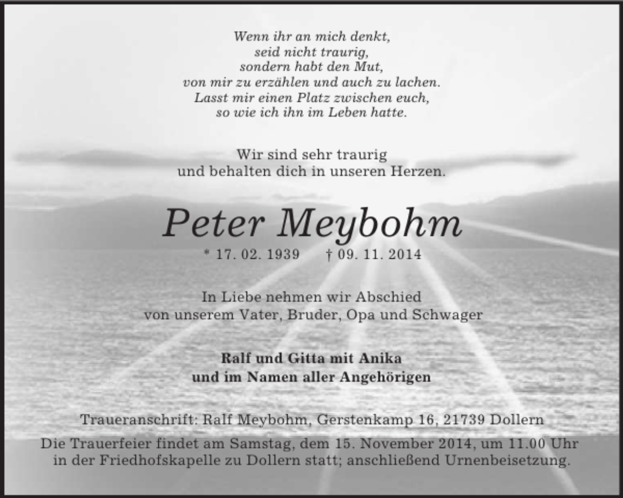 <p>Wenn ihr an mich denkt,<br />seid nicht traurig,<br />sondern habt den Mut,<br />von mir zu erzählen und auch zu lachen.<br />Lasst mir einen Platz zwischen euch,<br />so wie ich ihn im Leben hatte.<br />Wir sind sehr traurig<br />und behalten dich in unseren Herzen.<br />Peter Meybohm<br />* 17. 02. 1939 † 09. 11. 2014<br />In Liebe nehmen wir Abschied<br />von unserem Vater, Bruder, Opa und Schwager<br />Ralf und Gitta mit Anika<br />und im Namen aller Angehörigen<br />Traueranschrift: Ralf Meybohm, Gerstenkamp 16, 21739 Dollern<br />Die Trauerfeier findet am Samstag, dem 15. November 2014, um 11.00 Uhr in der Friedhofskapelle zu Dollern statt; anschließend Urnenbeisetzung.</p>