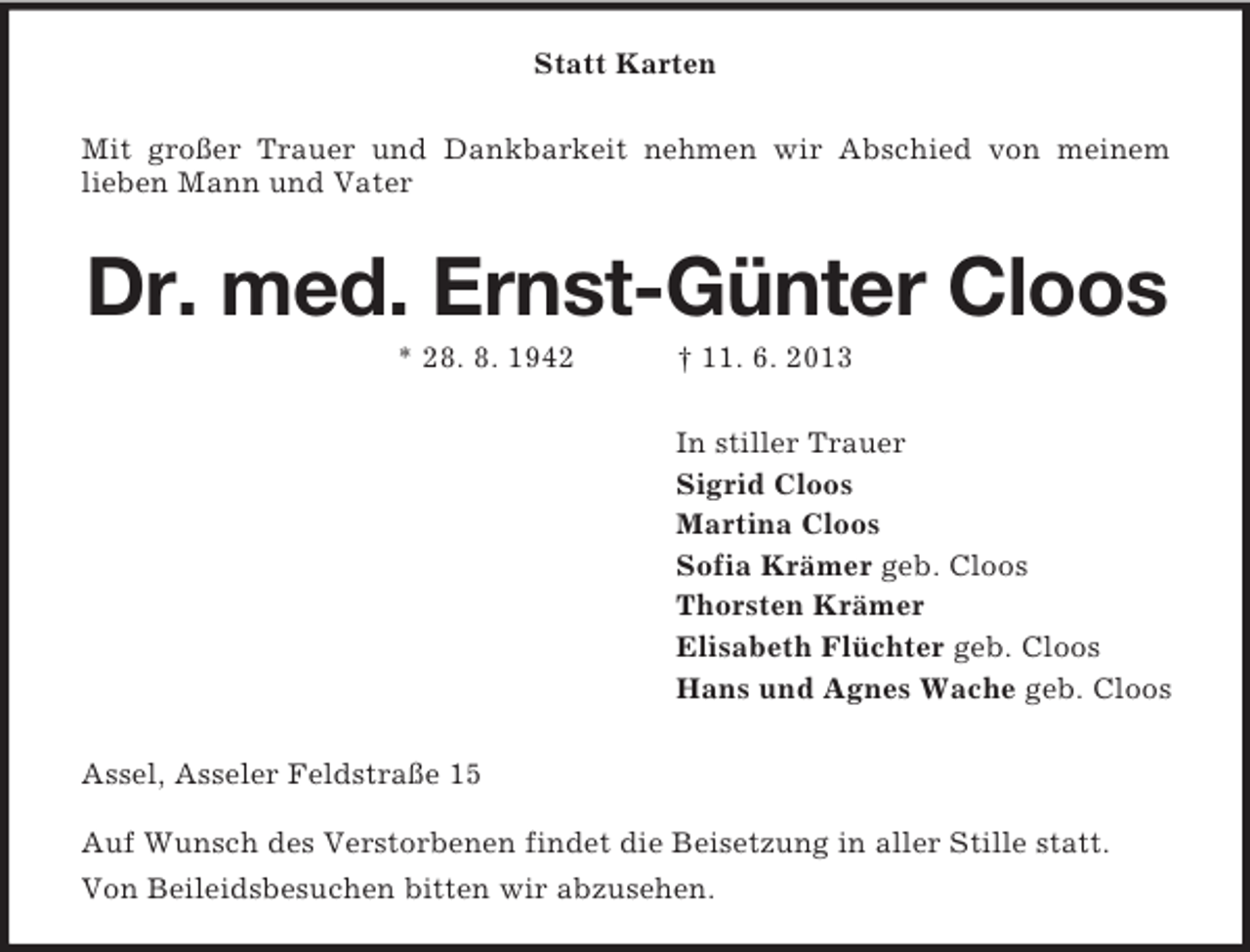 <p>Statt Karten<br />Mit großer Trauer und Dankbarkeit nehmen wir Abschied von meinem<br />lieben Mann und Vater</p><p>Dr. med. Ernst-Günter Cloos<br />* 28. 8. 1942</p><p>† 11. 6. 2013<br />In stiller Trauer<br />Sigrid Cloos<br />Martina Cloos<br />Sofia Krämer geb. Cloos<br />Thorsten Krämer<br />Elisabeth Flüchter geb. Cloos<br />Hans und Agnes Wache geb. Cloos</p><p>Assel, Asseler Feldstraße 15<br />Auf Wunsch des Verstorbenen findet die Beisetzung in aller Stille statt.<br />Von Beileidsbesuchen bitten wir abzusehen.</p>
