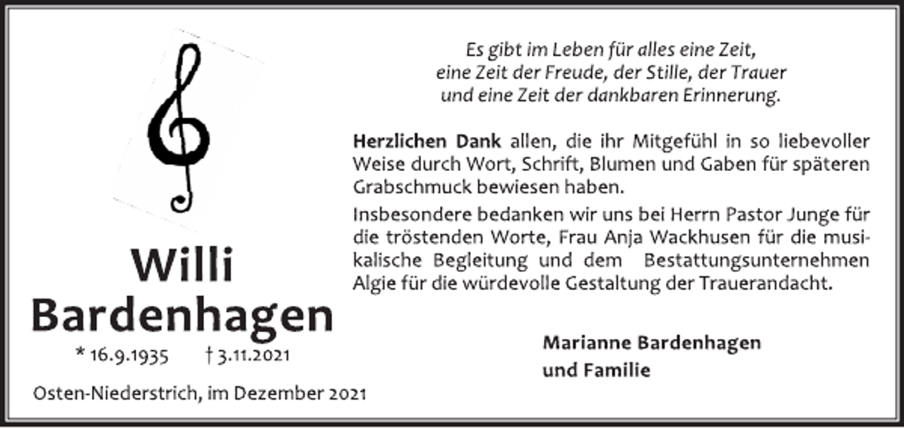 <p>Willi<br />Bardenhagen<br />* 16.9.1935 † 3.11.2021<br />Es gibt im Leben für alles eine Zeit,<br />eine Zeit der Freude, der Stille, der Trauer<br />und eine Zeit der dankbaren Erinnerung.<br />Herzlichen Dank allen, die ihr Mitgefühl in so liebevoller<br />Weise durch Wort, Schrift, Blumen und Gaben für späteren<br />Grabschmuck bewiesen haben.<br />Insbesondere bedanken wir uns bei Herrn Pastor Junge für<br />die tröstenden Worte, Frau Anja Wackhusen für die musikalische<br />Begleitung und dem Bestattungsunternehmen<br />Algie für die würdevolle Gestaltung der Trauerandacht.<br />Marianne Bardenhagen<br />und Familie<br />Osten‐Niederstrich, im Dezember 2021</p>