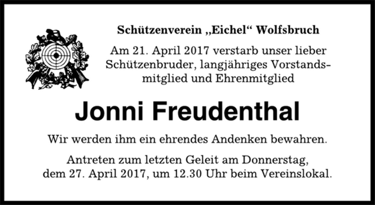 <p>Schützenverein ,,Eichel“ Wolfsbruch<br />Am 21. April 2017 verstarb unser lieber<br />Schützenbruder, langjähriges Vorstandsmitglied<br />und Ehrenmitglied<br />Jonni Freudenthal<br />Wir werden ihm ein ehrendes Andenken bewahren.<br />Antreten zum letzten Geleit am Donnerstag,<br />dem 27. April 2017, um 12.30 Uhr beim Vereinslokal.</p>