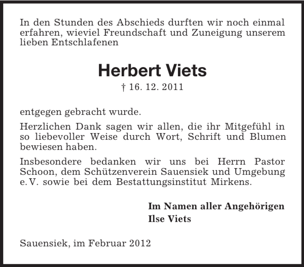 <p>In den Stunden des Abschieds durften wir noch einmal erfahren, wieviel Freundschaft und Zuneigung unserem lieben Entschlafenen<br />Herbert Viets<br />† 16. 12. 2011<br />entgegen gebracht wurde.<br />Herzlichen Dank sagen wir allen, die ihr Mitgefühl in<br />so liebevoller Weise durch Wort, Schrift und Blumen<br />bewiesen haben.<br />Insbesondere bedanken wir uns bei Herrn Pastor Schoon, dem Schützenverein Sauensiek und Umgebung e. V. sowie bei dem Bestattungsinstitut Mirkens.<br />Im Namen aller Angehörigen<br />Ilse Viets<br />Sauensiek, im Februar 2012</p>