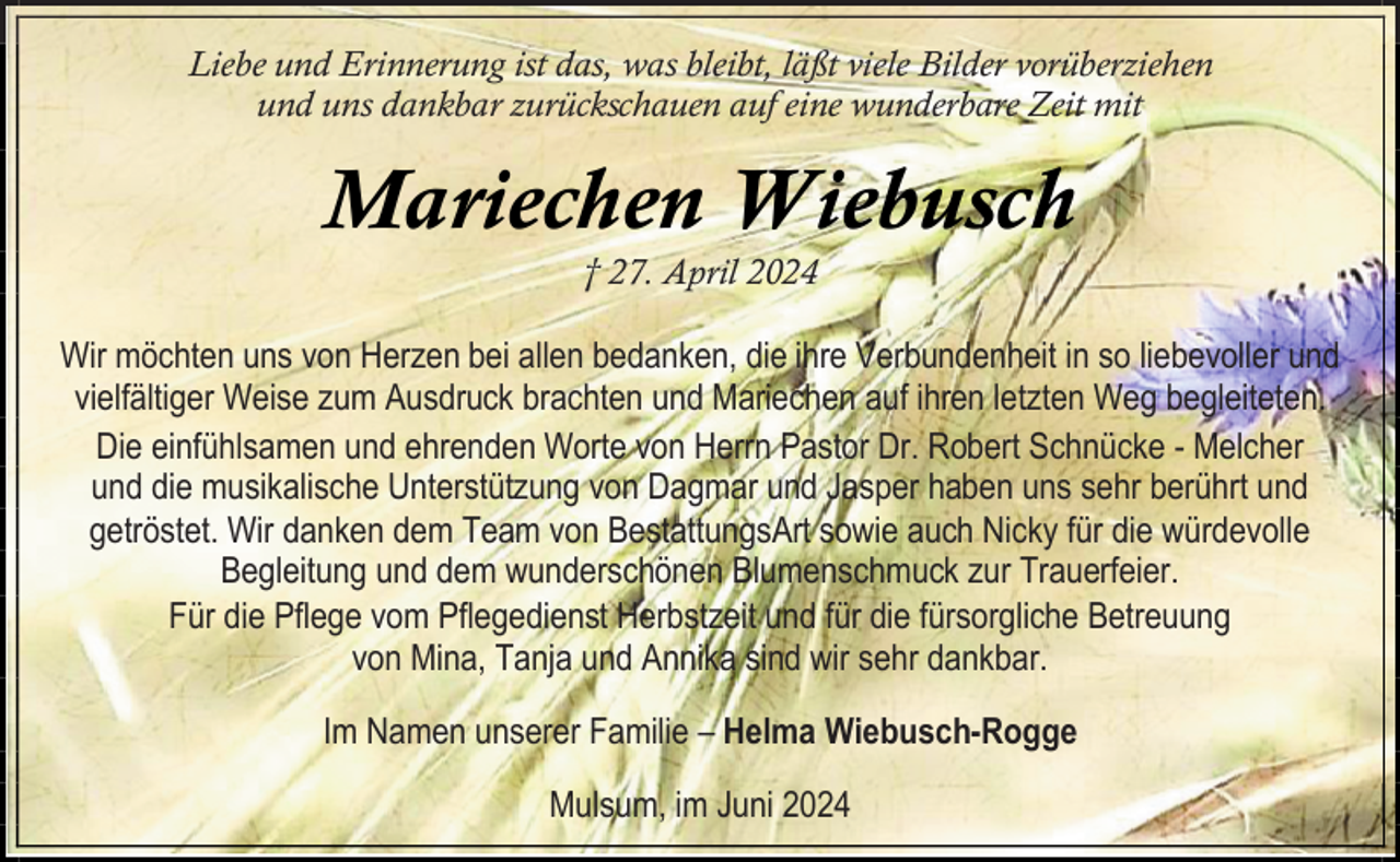<p>Liebe und Erinnerung ist das, was bleibt, läßt viele Bilder vorüberziehen<br />und uns dankbar zurückschauen auf eine wunderbare Zeit mit</p><p>Mariechen Wiebusch<br />† 27. April 2024</p><p>Wir möchten uns von Herzen bei allen bedanken, die ihre Verbundenheit in so liebevoller und<br />vielfältiger Weise zum Ausdruck brachten und Mariechen auf ihren letzten Weg begleiteten.<br />Die einfühlsamen und ehrenden Worte von Herrn Pastor Dr. Robert Schnücke - Melcher<br />und die musikalische Unterstützung von Dagmar und Jasper haben uns sehr berührt und<br />getröstet. Wir danken dem Team von BestattungsArt sowie auch Nicky für die würdevolle<br />Begleitung und dem wunderschönen Blumenschmuck zur Trauerfeier.<br />Für die Pflege vom Pflegedienst Herbstzeit und für die fürsorgliche Betreuung<br />von Mina, Tanja und Annika sind wir sehr dankbar.<br />Im Namen unserer Familie – Helma Wiebusch-Rogge<br />Mulsum, im Juni 2024</p>