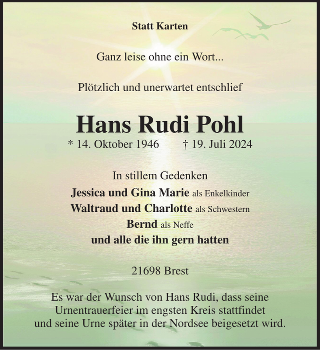 <p>Statt Karten<br />Ganz leise ohne ein Wort...<br />Plötzlich und unerwartet entschlief<br />Hans Rudi Pohl<br />* 14. Oktober 1946 † 19. Juli 2024<br />In stillem Gedenken<br />Jessica und Gina Marie als Enkelkinder<br />Waltraud und Charlotte als Schwestern<br />Bernd als Neffe<br />und alle die ihn gern hatten<br />21698 Brest</p><p>Es war der Wunsch von Hans Rudi, dass seine<br />Urnentrauerfeier im engsten Kreis stattfindet<br />und seine Urne später in der Nordsee beigesetzt wird.</p>