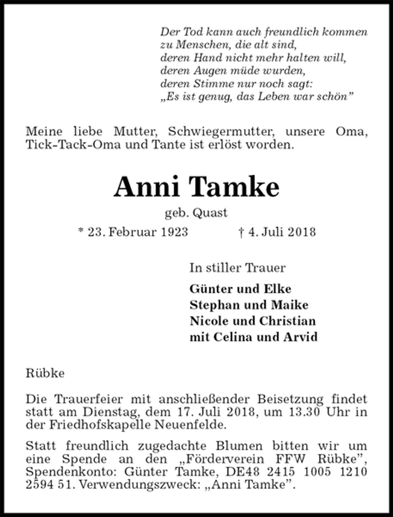 <p>Der Tod kann auch freundlich kommen<br />zu Menschen, die alt sind,<br />deren Hand nicht mehr halten will,<br />deren Augen müde wurden,<br />deren Stimme nur noch sagt:<br />„Es ist genug, das Leben war schön”<br />Meine liebe Mutter, Schwiegermutter, unsere Oma, Tick-Tack-Oma und Tante ist erlöst worden.<br />Anni Tamke<br />geb. Quast<br />* 23. Februar 1923 † 4. Juli 2018<br />In stiller Trauer<br />Günter und Elke<br />Stephan und Maike<br />Nicole und Christian<br />mit Celina und Arvid<br />Rübke</p><p>Die Trauerfeier mit anschließender Beisetzung findet statt am Dienstag, dem 17. Juli 2018, um 13.30 Uhr in der Friedhofskapelle Neuenfelde.<br />Statt freundlich zugedachte Blumen bitten wir um<br />eine Spende an den „Förderverein FFW Rübke”,<br />Spendenkonto: Günter Tamke, DE48 2415 1005 1210 2594 51. Verwendungszweck: „Anni Tamke”.</p>