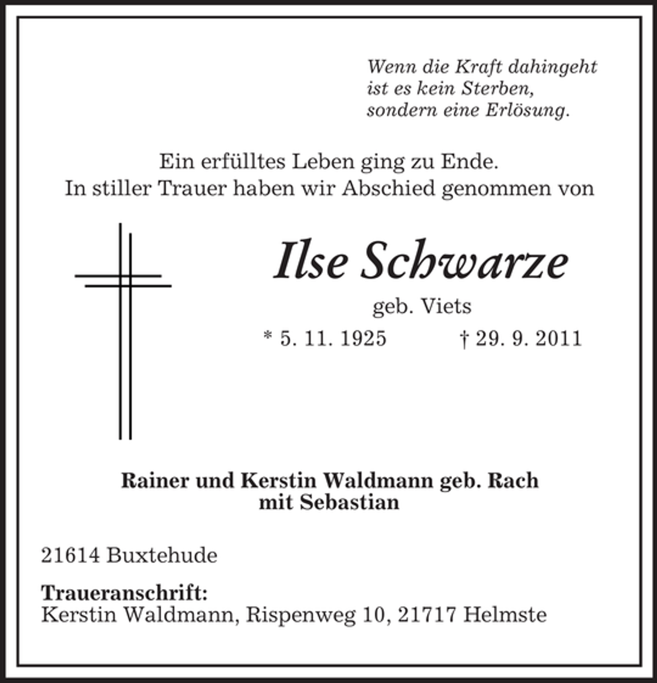 <p>Wenn die Kraft dahingeht<br />ist es kein Sterben,<br />sondern eine Erlösung.<br />Ein erfülltes Leben ging zu Ende.<br />In stiller Trauer haben wir Abschied genommen von<br />Ilse Schwarze<br />geb. Viets<br />* 5. 11. 1925 † 29. 9. 2011</p><p>Rainer und Kerstin Waldmann geb. Rach<br />mit Sebastian<br />21614 Buxtehude<br />Traueranschrift:<br />Kerstin Waldmann, Rispenweg 10, 21717 Helmste</p>