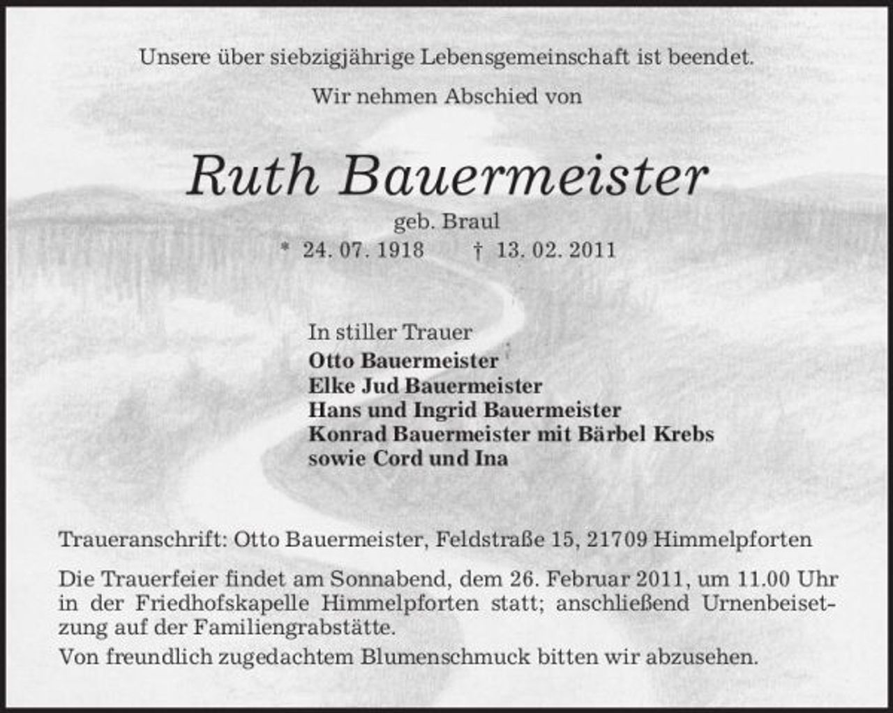 <p>Unsere über siebzigjährige Lebensgemeinschaft ist beendet.<br />Wir nehmen Abschied von<br />Ruth Bauermeister<br />geb. Braul<br />* 24. 07. 1918 † 13. 02. 2011<br />In stiller Trauer<br />Otto Bauermeister<br />Elke Jud Bauermeister<br />Hans und Ingrid Bauermeister<br />Konrad Bauermeister mit Bärbel Krebs<br />sowie Cord und Ina<br />Traueranschrift: Otto Bauermeister, Feldstraße 15, 21709 Himmelpforten<br />Die Trauerfeier findet am Sonnabend, dem 26. Februar 2011, um 11.00 Uhr in der Friedhofskapelle Himmelpforten statt; anschließend Urnenbeisetzung auf der Familiengrabstätte.<br />Von freundlich zugedachtem Blumenschmuck bitten wir abzusehen.</p>
