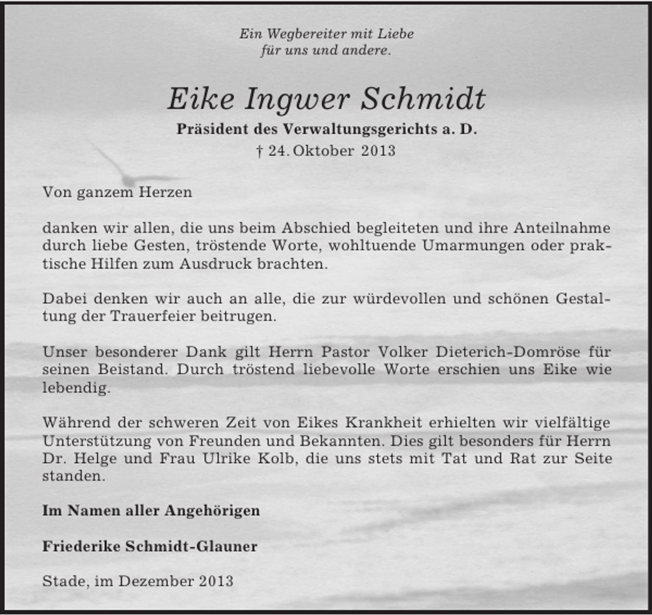 <p>Ein Wegbereiter mit Liebe<br />für uns und andere.<br />Eike Ingwer Schmidt<br />Präsident des Verwaltungsgerichts a. D.<br />† 24. Oktober 2013<br />Von ganzem Herzen</p><p>danken wir allen, die uns beim Abschied begleiteten und ihre Anteilnahme durch liebe Gesten, tröstende Worte, wohltuende Umarmungen oder praktische Hilfen zum Ausdruck brachten.</p><p>Dabei denken wir auch an alle, die zur würdevollen und schönen Gestaltung der Trauerfeier beitrugen.</p><p>Unser besonderer Dank gilt Herrn Pastor Volker Dieterich-Domröse für seinen Beistand. Durch tröstend liebevolle Worte erschien uns Eike wie<br />lebendig.</p><p>Während der schweren Zeit von Eikes Krankheit erhielten wir vielfältige Unterstützung von Freunden und Bekannten. Dies gilt besonders für Herrn Dr. Helge und Frau Ulrike Kolb, die uns stets mit Tat und Rat zur Seite standen.<br />Im Namen aller Angehörigen</p><p>Friederike Schmidt-Glauner<br />Stade, im Dezember 2013</p>