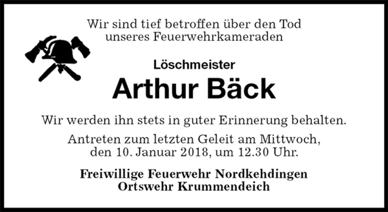 <p>Wir sind tief betroffen über den Tod<br />unseres Feuerwehrkameraden<br />Löschmeister<br />Arthur Bäck<br />Wir werden ihn stets in guter Erinnerung behalten.<br />Antreten zum letzten Geleit am Mittwoch,<br />den 10. Januar 2018, um 12.30 Uhr.<br />Freiwillige Feuerwehr Nordkehdingen<br />Ortswehr Krummendeich</p>