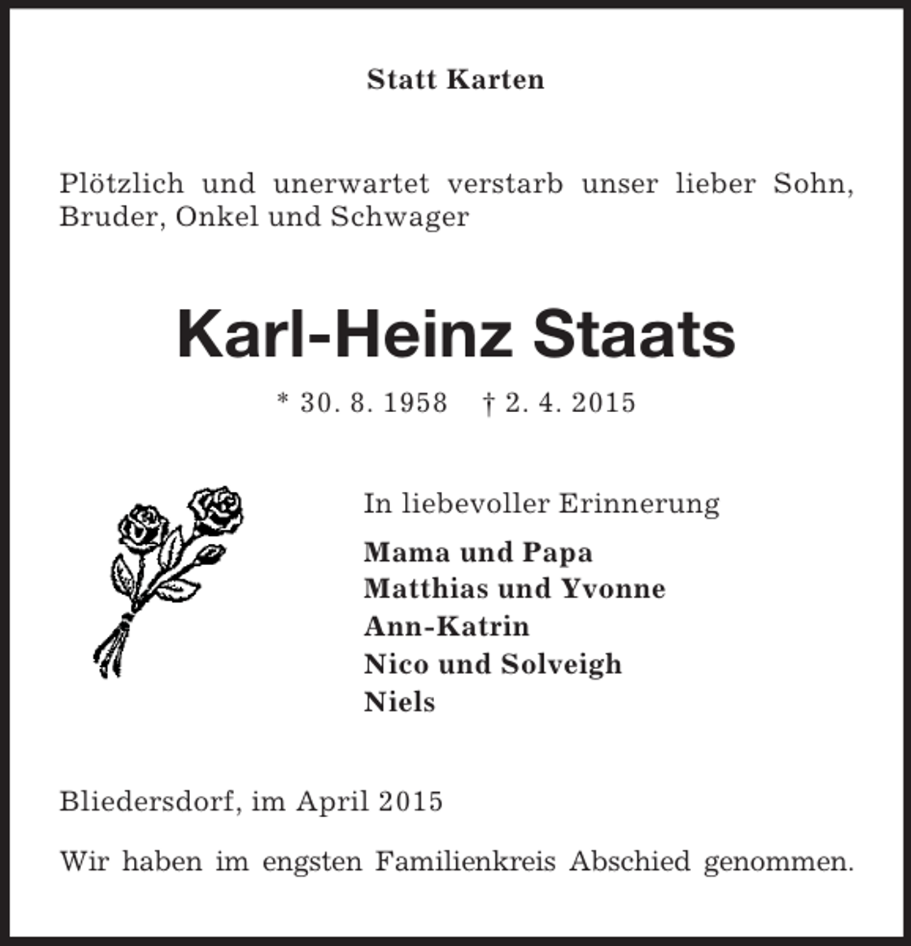 <p>Statt Karten<br />Plötzlich und unerwartet verstarb unser lieber Sohn, Bruder, Onkel und Schwager<br />Karl-Heinz Staats<br />* 30. 8. 1958 † 2. 4. 2015<br />In liebevoller Erinnerung<br />Mama und Papa<br />Matthias und Yvonne<br />Ann-Katrin<br />Nico und Solveigh<br />Niels<br />Bliedersdorf, im April 2015</p><p>Wir haben im engsten Familienkreis Abschied genommen.</p>