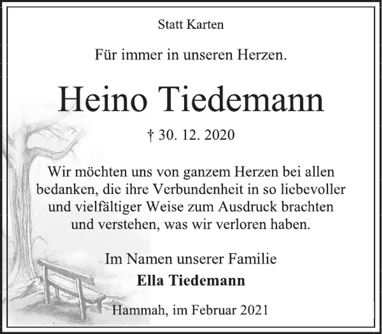 <p>Statt Karten<br />Für immer in unseren Herzen.<br />Heino Tiedemann<br />† 30. 12. 2020<br />Wir möchten uns von ganzem Herzen bei allen bedanken, die ihre Verbundenheit in so liebevoller<br />und vielfältiger Weise zum Ausdruck brachten<br />und verstehen, was wir verloren haben.<br />Im Namen unserer Familie<br />Ella Tiedemann<br />Hammah, im Februar 2021</p>