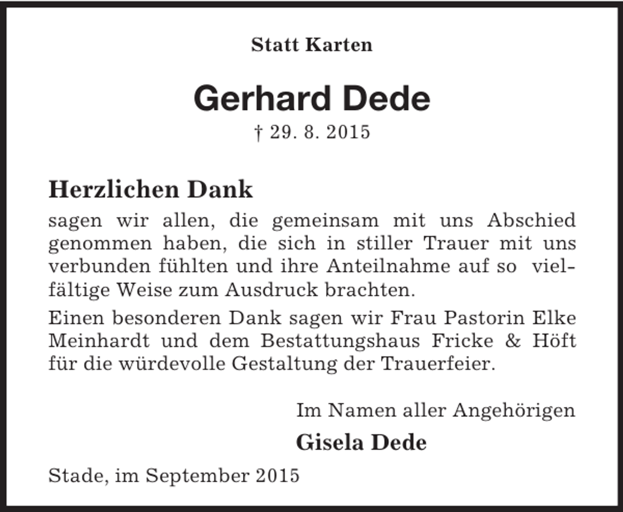 <p>Statt Karten<br />Gerhard Dede<br />† 29. 8. 2015<br />Herzlichen Dank<br />sagen wir allen, die gemeinsam mit uns Abschied<br />genommen haben, die sich in stiller Trauer mit uns<br />verbunden fühlten und ihre Anteilnahme auf so viel-<br />fältige Weise zum Ausdruck brachten.<br />Einen besonderen Dank sagen wir Frau Pastorin Elke<br />Meinhardt und dem Bestattungshaus Fricke</p>