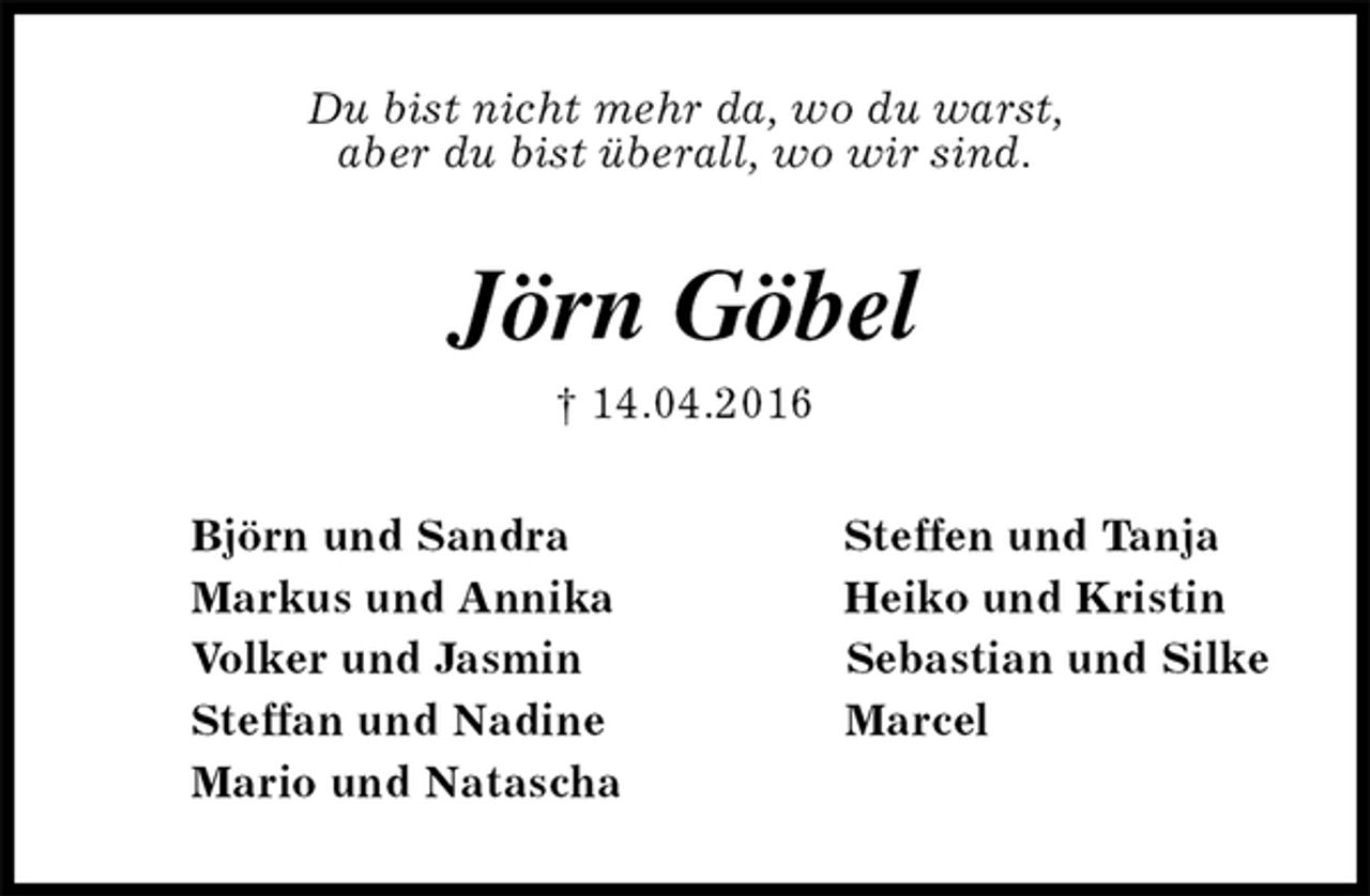 <p>Du bist nicht mehr da, wo du warst,<br />aber du bist überall, wo wir sind.<br />Jörn Göbel<br />† 14.04.2016<br />Björn und Sandra Steffen und Tanja<br />Markus und Annika Heiko und Kristin<br />Volker und Jasmin Sebastian und Silke<br />Steffan und Nadine Marcel<br />Mario und Natascha</p>