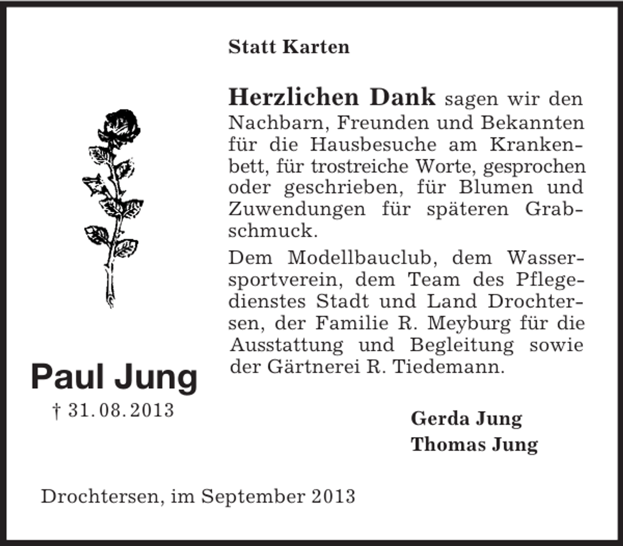 <p>Statt Karten</p><p>Herzlichen Dank</p><p>Paul Jung</p><p>sagen wir den<br />Nachbarn, Freunden und Bekannten<br />für die Hausbesuche am Krankenbett, für trostreiche Worte, gesprochen<br />oder geschrieben, für Blumen und<br />Zuwendungen für späteren Grabschmuck.<br />Dem Modellbauclub, dem Wassersportverein, dem Team des Pflegedienstes Stadt und Land Drochtersen, der Familie R. Meyburg für die<br />Ausstattung und Begleitung sowie<br />der Gärtnerei R. Tiedemann.</p><p>† 31. 08. 2013</p><p>Drochtersen, im September 2013</p><p>Gerda Jung<br />Thomas Jung</p>