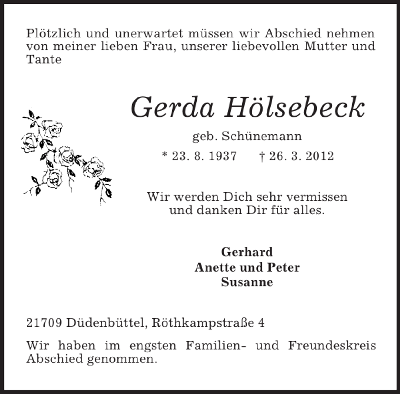 <p>Plötzlich und unerwartet müssen wir Abschied nehmen von meiner lieben Frau, unserer liebevollen Mutter und Tante<br />Gerda Hölsebeck<br />geb. Schünemann<br />* 23. 8. 1937 † 26. 3. 2012<br />Wir werden Dich sehr vermissen<br />und danken Dir für alles.<br />Gerhard<br />Anette und Peter<br />Susanne<br />21709 Düdenbüttel, Röthkampstraße 4<br />Wir haben im engsten Familien- und Freundeskreis<br />Abschied genommen.</p>