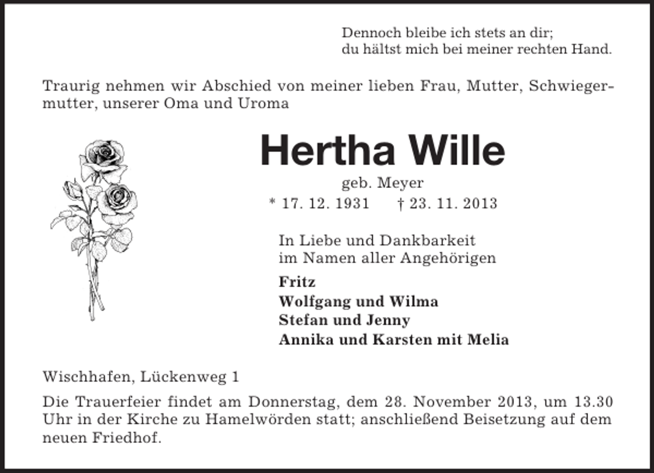 <p>Dennoch bleibe ich stets an dir;<br />du hältst mich bei meiner rechten Hand.<br />Traurig nehmen wir Abschied von meiner lieben Frau, Mutter, Schwiegermutter, unserer Oma und Uroma<br />Hertha Wille<br />geb. Meyer<br />* 17. 12. 1931 † 23. 11. 2013<br />In Liebe und Dankbarkeit<br />im Namen aller Angehörigen<br />Fritz<br />Wolfgang und Wilma<br />Stefan und Jenny<br />Annika und Karsten mit Melia<br />Wischhafen, Lückenweg 1<br />Die Trauerfeier findet am Donnerstag, dem 28. November 2013, um 13.30 Uhr in der Kirche zu Hamelwörden statt; anschließend Beisetzung auf dem neuen Friedhof.</p>