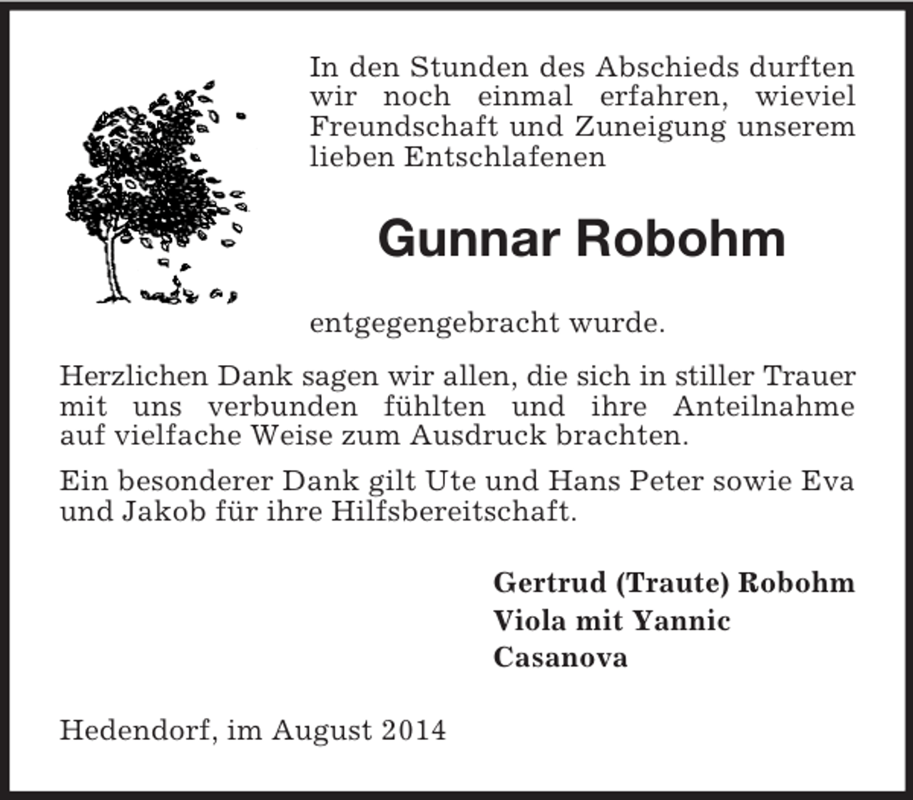 <p>In den Stunden des Abschieds durften wir noch einmal erfahren, wieviel Freundschaft und Zuneigung unserem lieben Entschlafenen<br />Gunnar Robohm<br />entgegengebracht wurde.<br />Herzlichen Dank sagen wir allen, die sich in stiller Trauer<br />mit uns verbunden fühlten und ihre Anteilnahme<br />auf vielfache Weise zum Ausdruck brachten.<br />Ein besonderer Dank gilt Ute und Hans Peter sowie Eva und Jakob für ihre Hilfsbereitschaft.<br />Gertrud (Traute) Robohm<br />Viola mit Yannic<br />Casanova<br />Hedendorf, im August 2014</p>