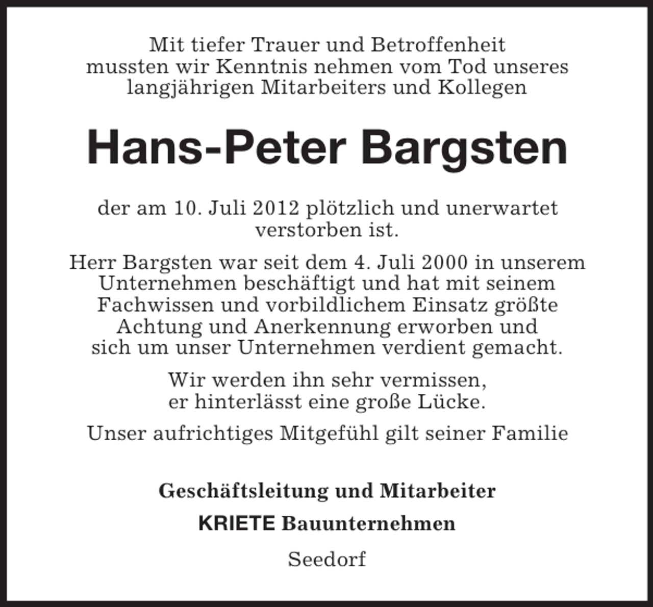<p>Mit tiefer Trauer und Betroffenheit<br />mussten wir Kenntnis nehmen vom Tod unseres<br />langjährigen Mitarbeiters und Kollegen</p><p>Hans-Peter Bargsten<br />der am 10. Juli 2012 plötzlich und unerwartet<br />verstorben ist.<br />Herr Bargsten war seit dem 4. Juli 2000 in unserem<br />Unternehmen beschäftigt und hat mit seinem<br />Fachwissen und vorbildlichem Einsatz größte<br />Achtung und Anerkennung erworben und<br />sich um unser Unternehmen verdient gemacht.<br />Wir werden ihn sehr vermissen,<br />er hinterlässt eine große Lücke.<br />Unser aufrichtiges Mitgefühl gilt seiner Familie<br />Geschäftsleitung und Mitarbeiter<br />KRIETE Bauunternehmen<br />Seedorf</p>