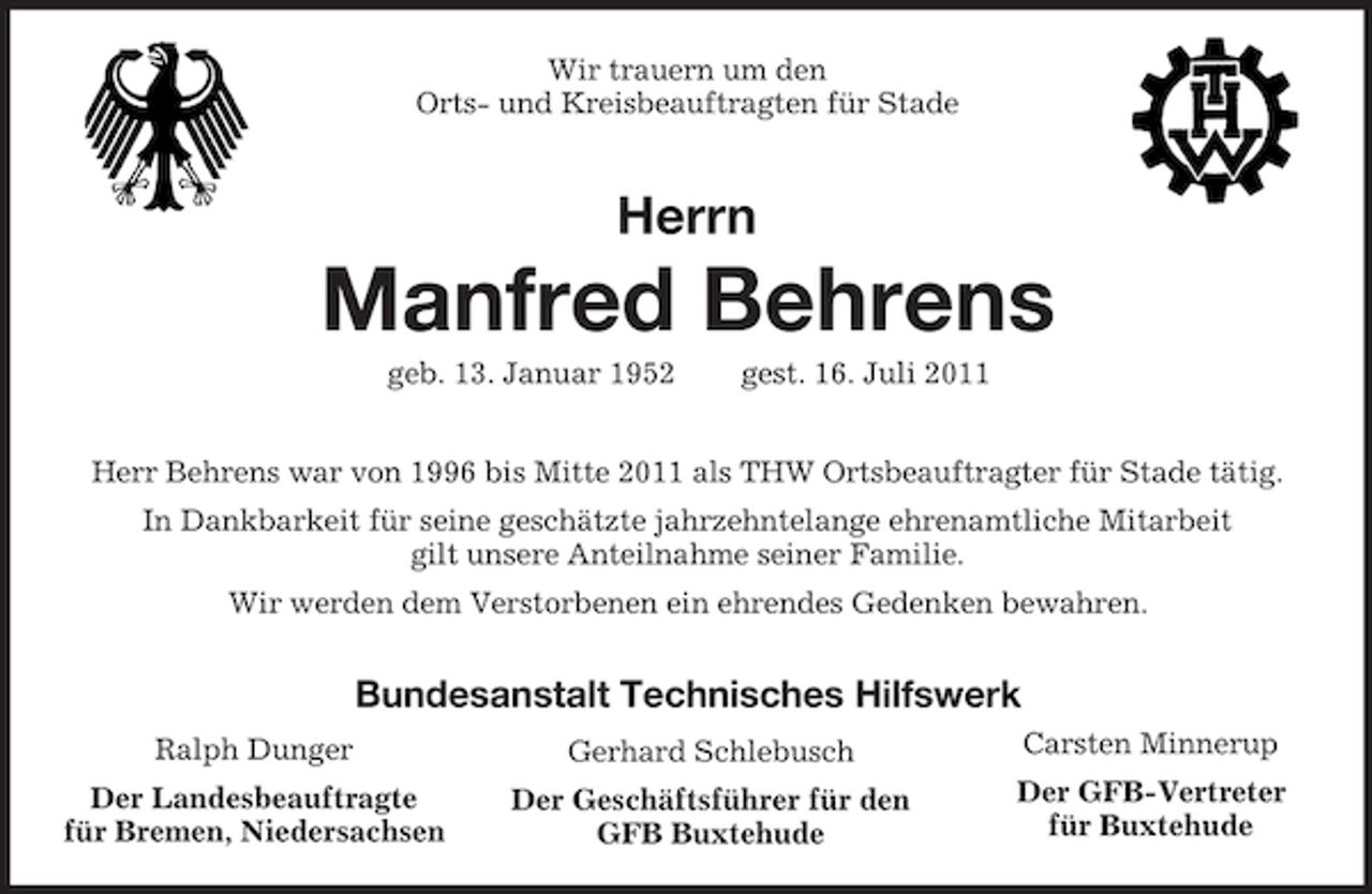 <p>Wir trauern um den<br />Orts- und Kreisbeauftragten für Stade</p><p>Herrn</p><p>Manfred Behrens<br />geb. 13. Januar 1952</p><p>gest. 16. Juli 2011</p><p>Herr Behrens war von 1996 bis Mitte 2011 als THW Ortsbeauftragter für Stade tätig.<br />In Dankbarkeit für seine geschätzte jahrzehntelange ehrenamtliche Mitarbeit<br />gilt unsere Anteilnahme seiner Familie.<br />Wir werden dem Verstorbenen ein ehrendes Gedenken bewahren.</p><p>Bundesanstalt Technisches Hilfswerk<br />Ralph Dunger</p><p>Gerhard Schlebusch</p><p>Carsten Minnerup</p><p>Der Landesbeauftragte<br />für Bremen, Niedersachsen</p><p>Der Geschäftsführer für den<br />GFB Buxtehude</p><p>Der GFB-Vertreter<br />für Buxtehude</p>
