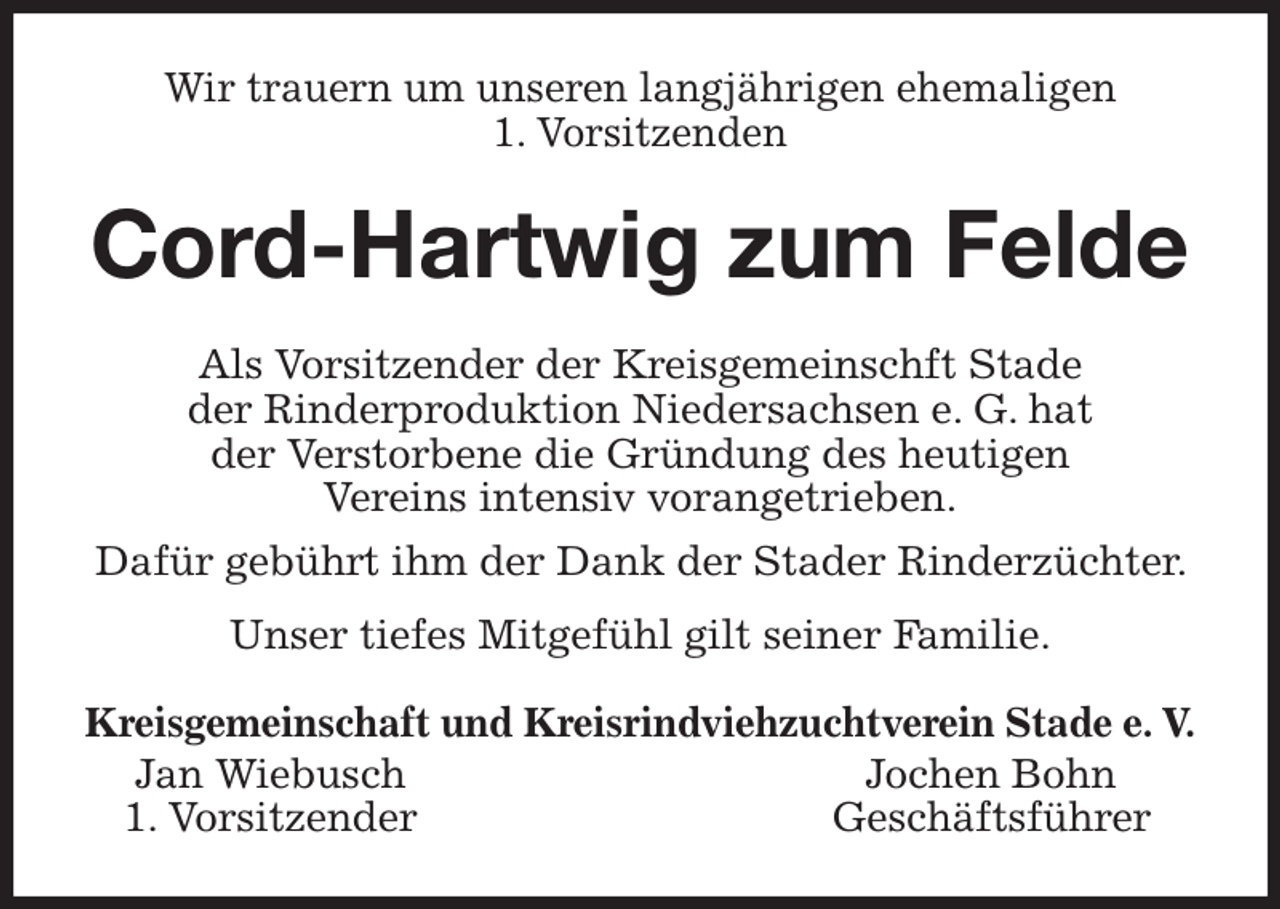 <p>Wir trauern um unseren langjährigen ehemaligen<br />1. Vorsitzenden<br />Cord-Hartwig zum Felde<br />Als Vorsitzender der Kreisgemeinschft Stade<br />der Rinderproduktion Niedersachsen e. G. hat<br />der Verstorbene die Gründung des heutigen<br />Vereins intensiv vorangetrieben.<br />Dafür gebührt ihm der Dank der Stader Rinderzüchter. Unser tiefes Mitgefühl gilt seiner Familie.<br />Kreisgemeinschaft und Kreisrindviehzuchtverein Stade e. V.<br />Jan Wiebusch Jochen Bohn<br />1. Vorsitzender Geschäftsführer</p>