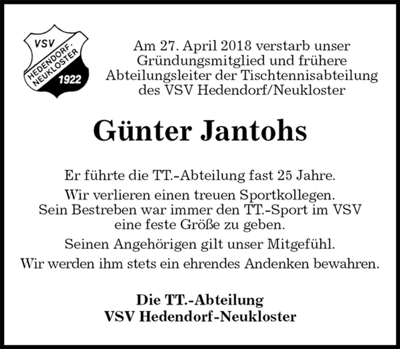 <p>Am 27. April 2018 verstarb unser<br />Gründungsmitglied und frühere<br />Abteilungsleiter der Tischtennisabteilung des VSV Hedendorf/Neukloster<br />Günter Jantohs<br />Er führte die TT.-Abteilung fast 25 Jahre.<br />Wir verlieren einen treuen Sportkollegen.<br />Sein Bestreben war immer den TT.-Sport im VSV<br />eine feste Größe zu geben.<br />Seinen Angehörigen gilt unser Mitgefühl.<br />Wir werden ihm stets ein ehrendes Andenken bewahren.<br />Die TT.-Abteilung<br />VSV Hedendorf-Neukloster</p>