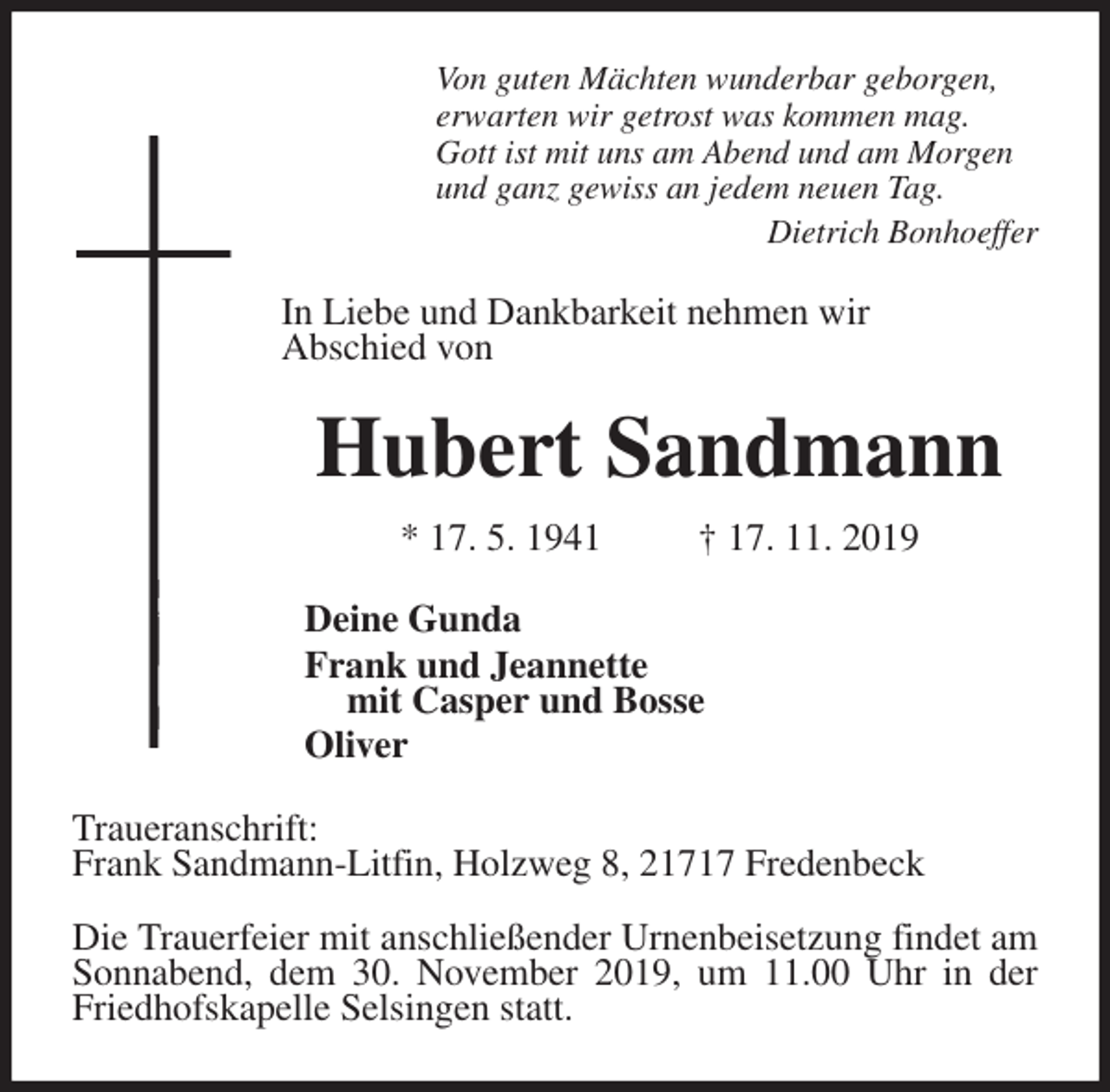 <p>Von guten Mächten wunderbar geborgen,<br />erwarten wir getrost was kommen mag.<br />Gott ist mit uns am Abend und am Morgen<br />und ganz gewiss an jedem neuen Tag.<br />Dietrich Bonhoeffer<br />In Liebe und Dankbarkeit nehmen wir<br />Abschied von<br />Hubert Sandmann<br />* 17. 5. 1941 † 17. 11. 2019<br />Deine Gunda<br />Frank und Jeannette<br />mit Casper und Bosse<br />Oliver<br />Traueranschrift:<br />Frank Sandmann-Litfin, Holzweg 8, 21717 Fredenbeck</p><p>Die Trauerfeier mit anschließender Urnenbeisetzung findet am Sonnabend, dem 30. November 2019, um 11.00 Uhr in der<br />Friedhofskapelle Selsingen statt.</p>