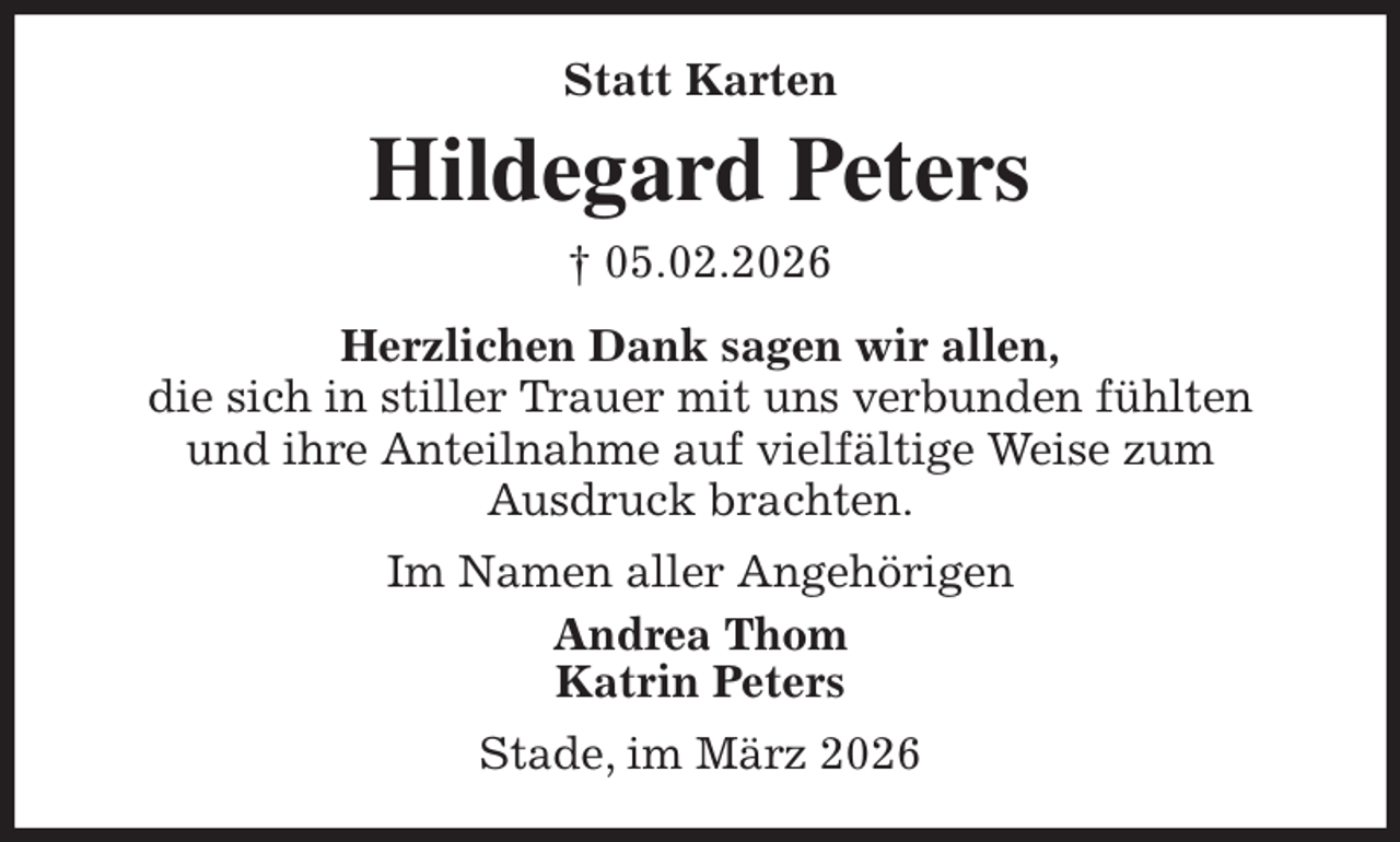 <p>Statt Karten<br />Hildegard Peters<br />† 05.02.2026<br />Herzlichen Dank sagen wir allen,<br />die sich in stiller Trauer mit uns verbunden fühlten<br />und ihre Anteilnahme auf vielfältige Weise zum<br />Ausdruck brachten.<br />Im Namen aller Angehörigen<br />Andrea Thom<br />Katrin Peters<br />Stade, im März 2026</p>