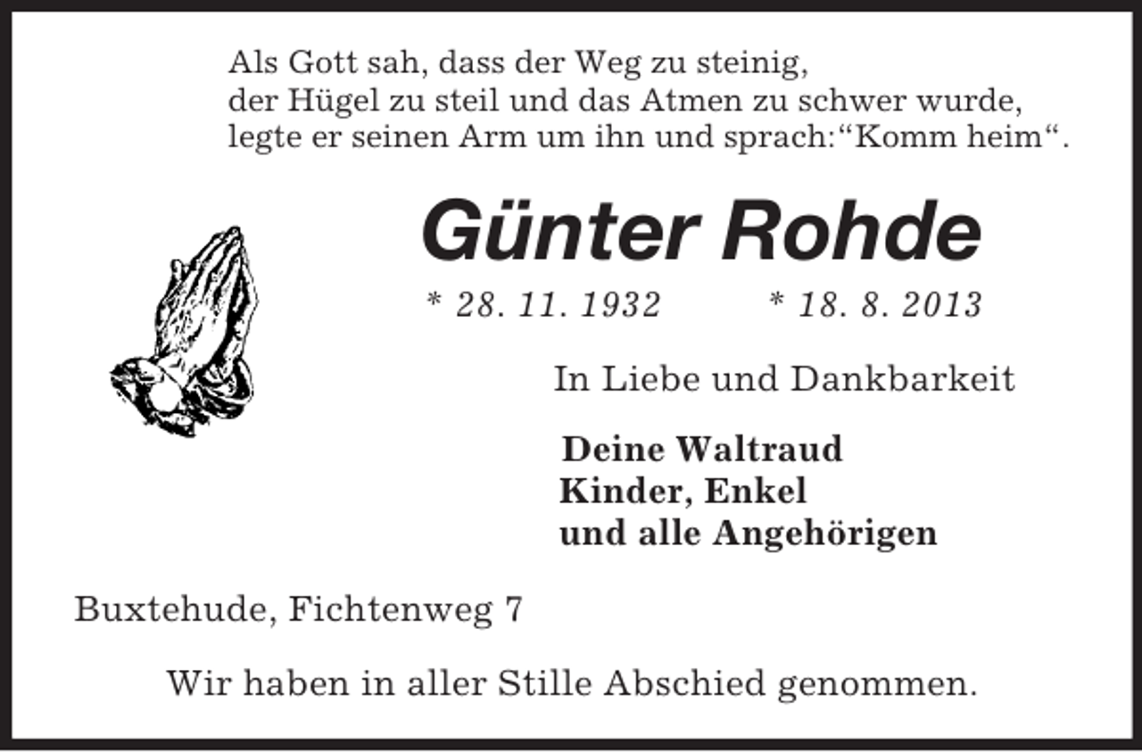 <p>Als Gott sah, dass der Weg zu steinig,<br />der Hügel zu steil und das Atmen zu schwer wurde,<br />legte er seinen Arm um ihn und sprach:“Komm heim“.<br />Günter Rohde<br />* 28. 11. 1932 * 18. 8. 2013<br />In Liebe und Dankbarkeit<br />Deine Waltraud<br />Kinder, Enkel<br />und alle Angehörigen<br />Buxtehude, Fichtenweg 7</p>
<p>Wir haben in aller Stille Abschied genommen.</p>