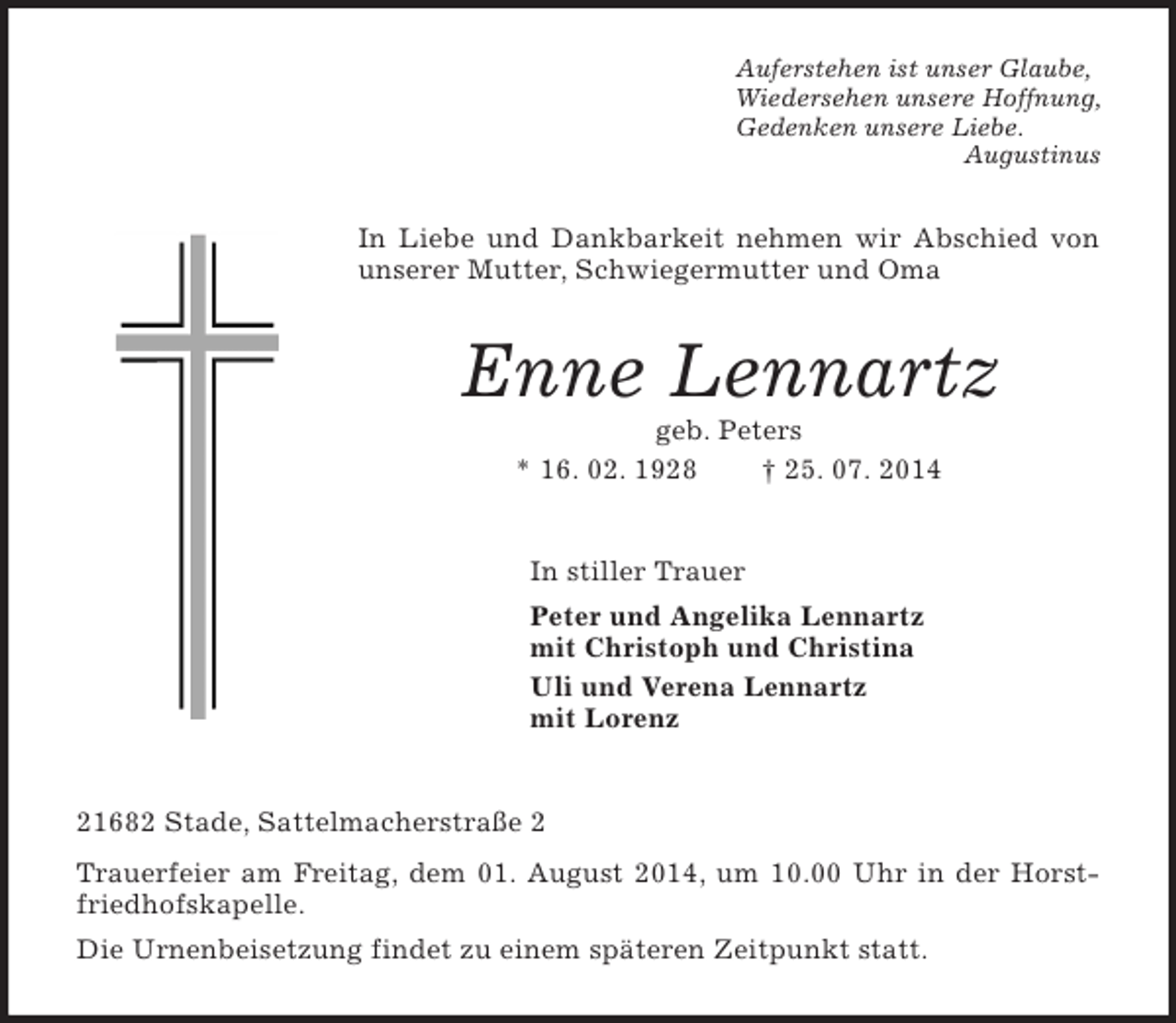<p>Auferstehen ist unser Glaube,<br />Wiedersehen unsere Hoffnung,<br />Gedenken unsere Liebe.<br />Augustinus<br />In Liebe und Dankbarkeit nehmen wir Abschied von unserer Mutter, Schwiegermutter und Oma<br />Enne Lennartz<br />geb. Peters<br />* 16. 02. 1928 † 25. 07. 2014<br />In stiller Trauer<br />Peter und Angelika Lennartz<br />mit Christoph und Christina<br />Uli und Verena Lennartz<br />mit Lorenz<br />21682 Stade, Sattelmacherstraße 2<br />Trauerfeier am Freitag, dem 01. August 2014, um 10.00 Uhr in der Horstfriedhofskapelle.<br />Die Urnenbeisetzung findet zu einem späteren Zeitpunkt statt.</p>