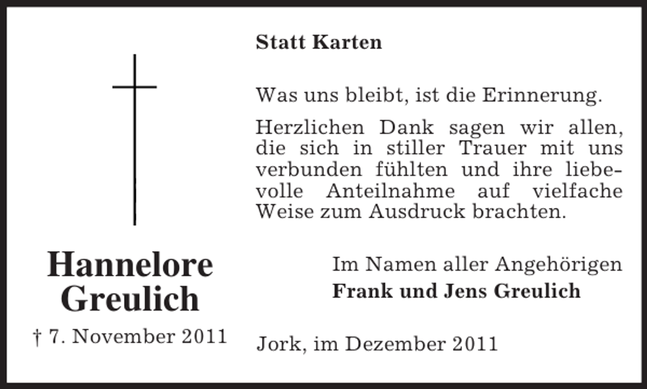 <p>Statt Karten<br />Was uns bleibt, ist die Erinnerung.<br />Herzlichen Dank sagen wir allen,<br />die sich in stiller Trauer mit uns<br />verbunden fühlten und ihre liebevolle Anteilnahme auf vielfache<br />Weise zum Ausdruck brachten.</p><p>Hannelore<br />Greulich<br />† 7. November 2011</p><p>Im Namen aller Angehörigen<br />Frank und Jens Greulich<br />Jork, im Dezember 2011</p>
