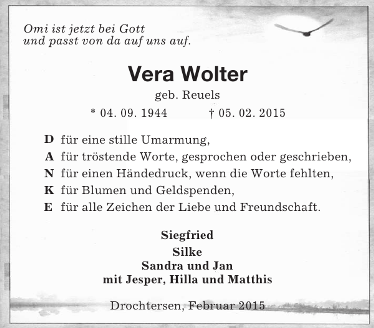 <p>D<br />A<br />N<br />K<br />E<br />Omi ist jetzt bei Gott<br />und passt von da auf uns auf.<br />Vera Wolter<br />geb. Reuels<br />* 04. 09. 1944 † 05. 02. 2015<br />für eine stille Umarmung,<br />für tröstende Worte, gesprochen oder geschrieben,<br />für einen Händedruck, wenn die Worte fehlten,<br />für Blumen und Geldspenden,<br />für alle Zeichen der Liebe und Freundschaft.<br />Siegfried<br />Silke<br />Sandra und Jan<br />mit Jesper, Hilla und Matthis<br />Drochtersen, Februar 2015</p>