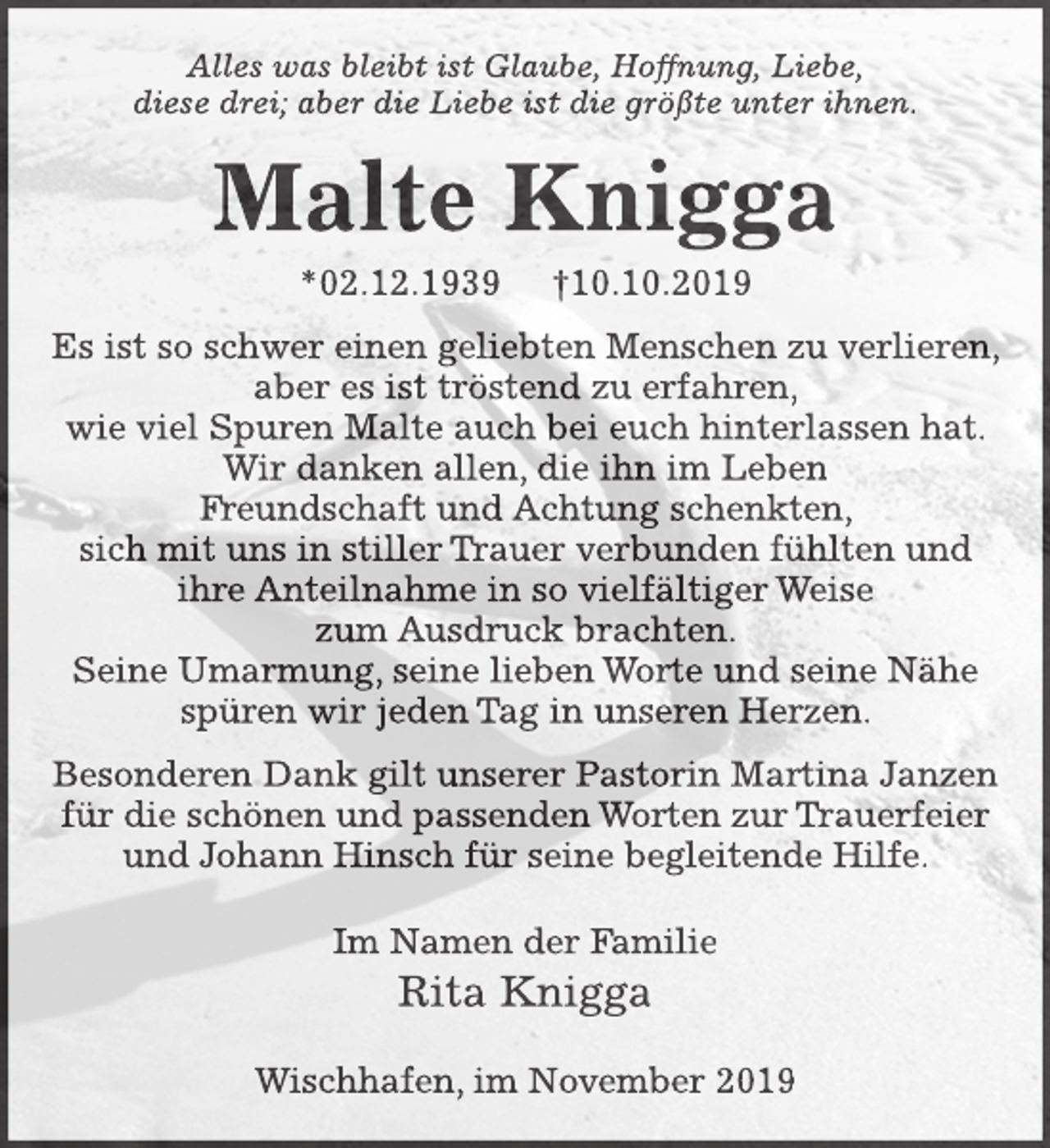 <p>Alles was bleibt ist Glaube, Hoffnung, Liebe,<br />diese drei; aber die Liebe ist die größte unter ihnen.<br />Malte Knigga<br />*02.12.1939 +10.10.2019<br />Es ist so schwer einen geliebten Menschen zu verlieren,<br />aber es ist tröstend zu erfahren, wie viel Spuren Malte auch bei euch hinterlassen hat.<br />Wir danken allen, die ihn im Leben Freundschaft und Achtung schenkten,<br />sich mit uns in stiller Trauer verbunden fühlten und<br />ihre Anteilnahme in so vielfältiger Weise zum Ausdruck brachten.<br />Seine Umarmung, seine lieben Worte und seine Nähe spüren wir jeden Tag in unseren Herzen.<br />Besonderen Dank gilt unserer Pastorin Martina Janzen für die schönen und passenden Worten zur Trauerfeier und Johann Hinsch für seine begleitende Hilfe.<br />Im Namen der Familie<br />Rita Knigga<br />Wischhafen, im November 2019</p>