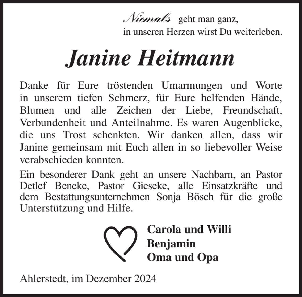 <p>Niemals geht man ganz,<br />in unseren Herzen wirst Du weiterleben.<br />Janine Heitmann<br />Danke für Eure tröstenden Umarmungen und Worte<br />in unserem tiefen Schmerz, für Eure helfenden Hände,<br />Blumen und alle Zeichen der Liebe, Freundschaft,<br />Verbundenheit und Anteilnahme. Es waren Augenblicke, die uns Trost schenkten. Wir danken allen, dass wir<br />Janine gemeinsam mit Euch allen in so liebevoller Weise verabschieden konnten.<br />Ein besonderer Dank geht an unsere Nachbarn, an Pastor<br />Detlef Beneke, Pastor Gieseke, alle Einsatzkräfte und<br />dem Bestattungsunternehmen Sonja Bösch für die große<br />Unterstützung und Hilfe.<br />Carola und Willi<br />Benjamin<br />Oma und Opa<br />Ahlerstedt, im Dezember 2024</p>
