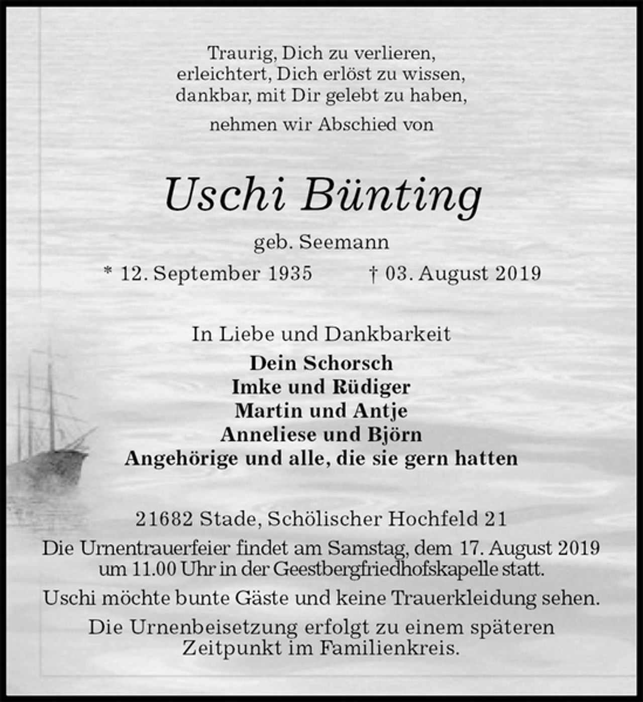 <p>Traurig, Dich zu verlieren,<br />erleichtert, Dich erlöst zu wissen,<br />dankbar, mit Dir gelebt zu haben,<br />nehmen wir Abschied von<br />Uschi Bünting<br />geb. Seemann<br />* 12. September 1935 † 03. August 2019<br />In Liebe und Dankbarkeit<br />Dein Schorsch<br />Imke und Rüdiger<br />Martin und Antje<br />Anneliese und Björn<br />Angehörige und alle, die sie gern hatten<br />21682 Stade, Schölischer Hochfeld 21<br />Die Urnentrauerfeier findet am Samstag, dem 17. August 2019<br />um 11.00 Uhr in der Geestbergfriedhofskapelle statt.<br />Uschi möchte bunte Gäste und keine Trauerkleidung sehen.<br />Die Urnenbeisetzung erfolgt zu einem späteren<br />Zeitpunkt im Familienkreis.</p>