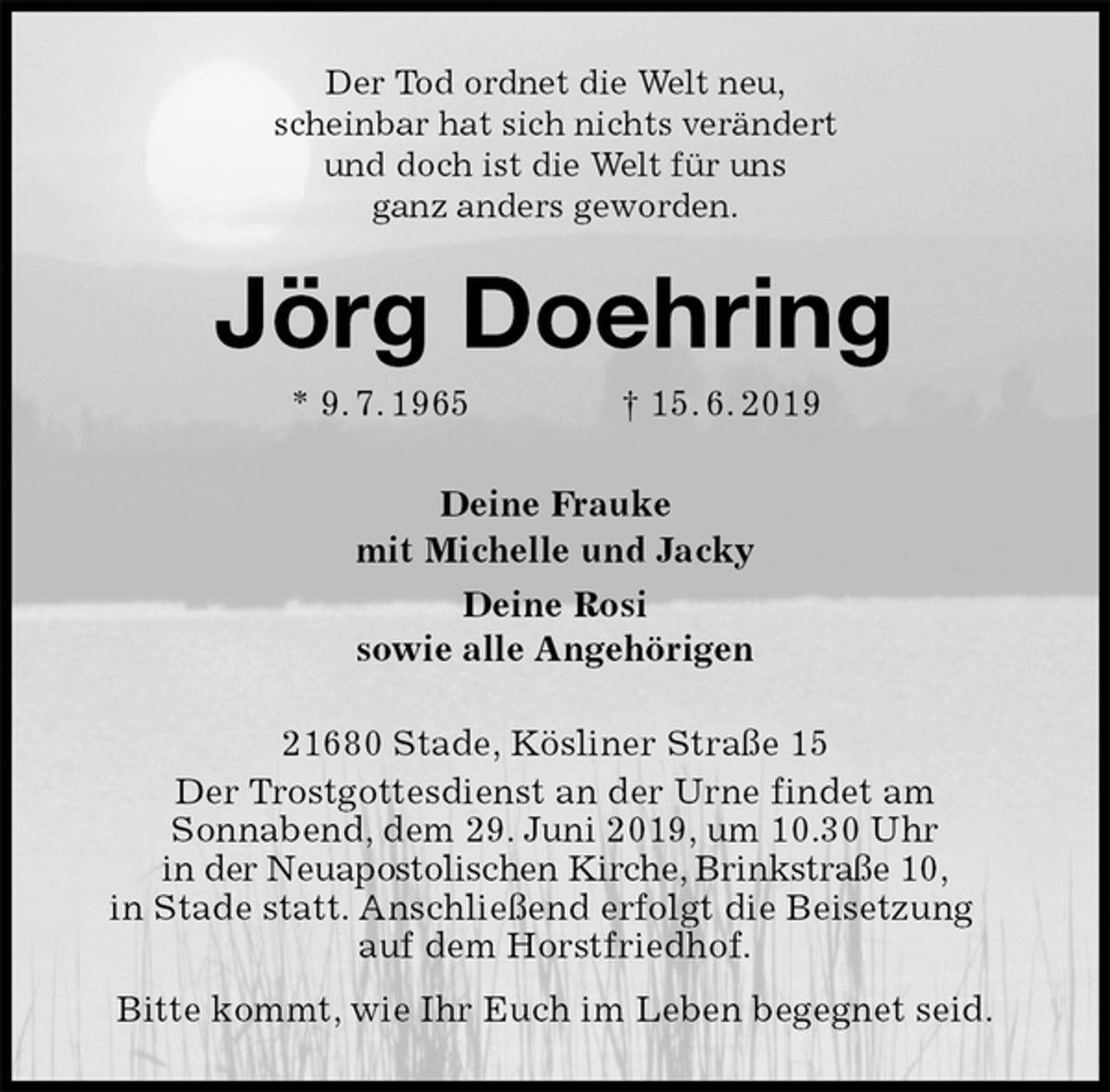<p>Der Tod ordnet die Welt neu,<br />scheinbar hat sich nichts verändert<br />und doch ist die Welt für uns<br />ganz anders geworden.<br />Jörg Doehring<br />* 9. 7. 1965 † 15. 6. 2019<br />Deine Frauke<br />mit Michelle und Jacky<br />Deine Rosi<br />sowie alle Angehörigen<br />21680 Stade, Kösliner Straße 15<br />Der Trostgottesdienst an der Urne findet am<br />Sonnabend, dem 29. Juni 2019, um 10.30 Uhr<br />in der Neuapostolischen Kirche, Brinkstraße 10,<br />in Stade statt. Anschließend erfolgt die Beisetzung auf dem Horstfriedhof.<br />Bitte kommt, wie Ihr Euch im Leben begegnet seid.</p>