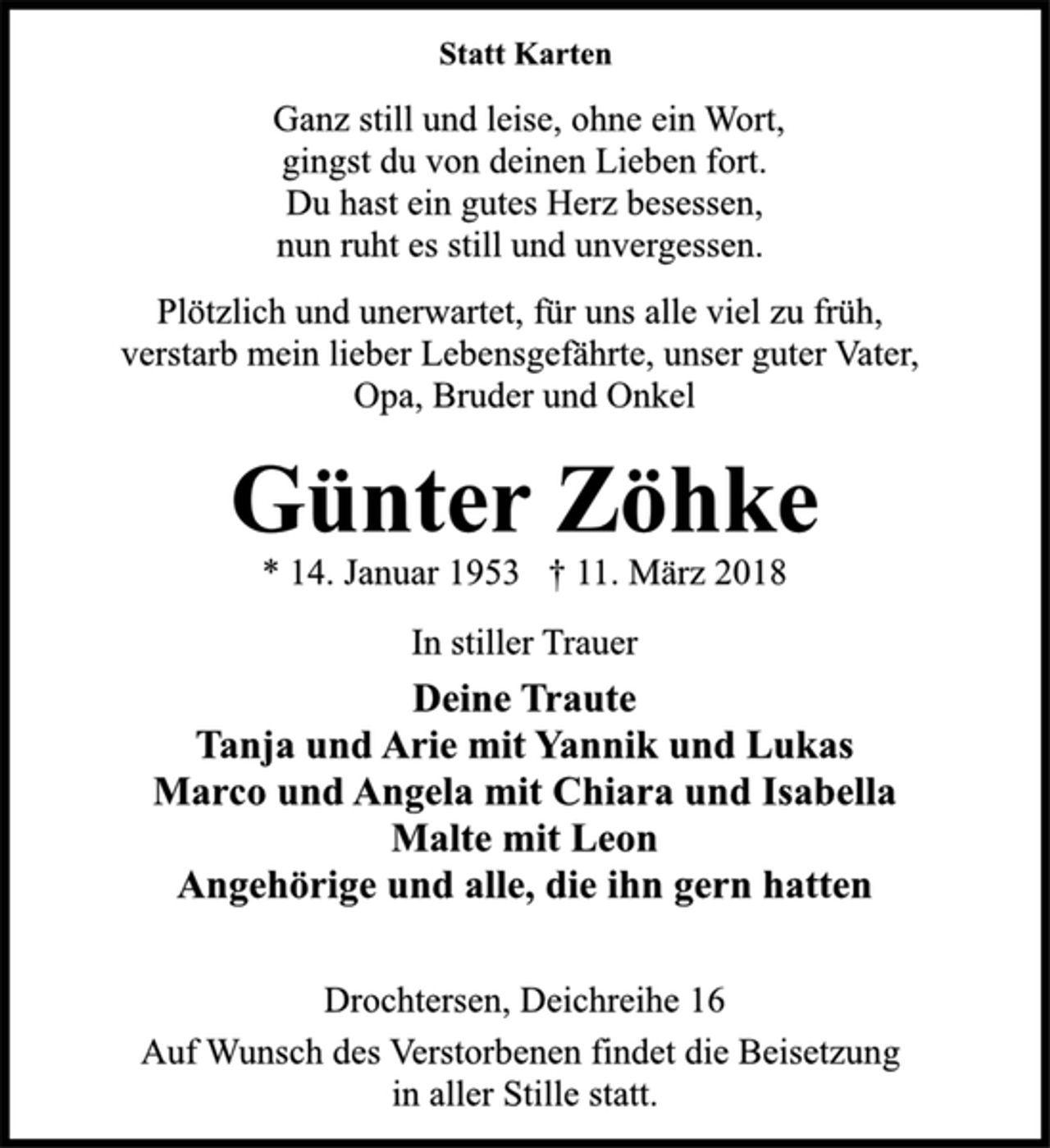 <p>Statt Karten</p><p>Ganz still und leise, ohne ein Wort,<br />gingst du von deinen Lieben fort.<br />Du hast ein gutes Herz besessen,<br />nun ruht es still und unvergessen.</p><p>Plötzlich und unerwartet, für uns alle viel zu früh,<br />verstarb mein lieber Lebensgefährte, unser guter Vater,<br />Opa, Bruder und Onkel</p><p>Günter Zöhke</p><p>* 14. Januar 1953 † 11. März 2018<br />In stiller Trauer</p><p>Deine Traute<br />Tanja und Arie mit Yannik und Lukas<br />Marco und Angela mit Chiara und Isabella<br />Malte mit Leon<br />Angehörige und alle, die ihn gern hatten</p><p>Drochtersen, Deichreihe 16</p><p>Auf Wunsch des Verstorbenen findet die Beisetzung<br />in aller Stille statt.</p>