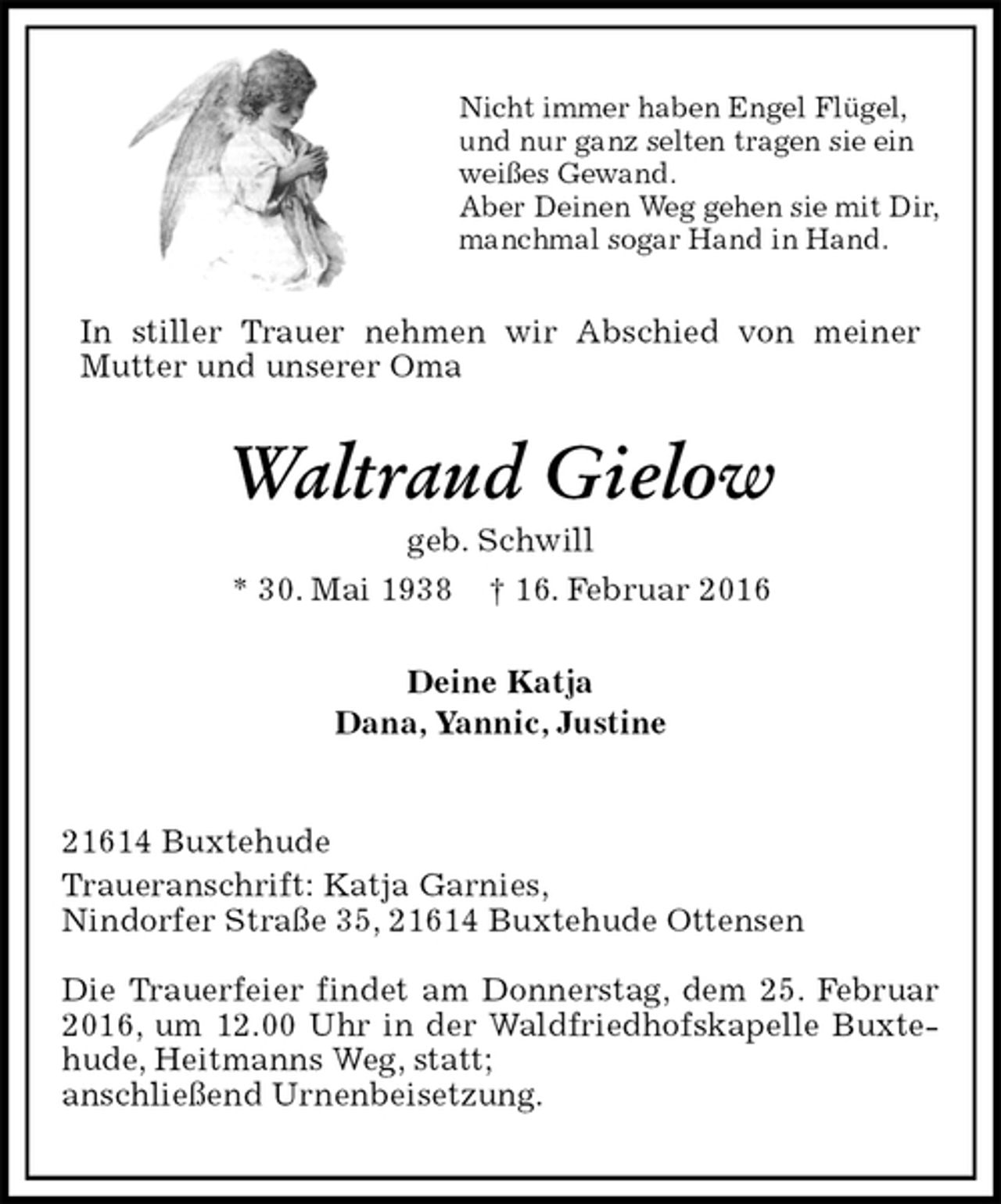 <p>Nicht immer haben Engel Flügel,<br />und nur ganz selten tragen sie ein<br />weißes Gewand.<br />Aber Deinen Weg gehen sie mit Dir,<br />manchmal sogar Hand in Hand.<br />In stiller Trauer nehmen wir Abschied von meiner<br />Mutter und unserer Oma<br />Waltraud Gielow<br />geb. Schwill<br />* 30. Mai 1938 † 16. Februar 2016<br />Deine Katja<br />Dana, Yannic, Justine<br />21614 Buxtehude<br />Traueranschrift: Katja Garnies,<br />Nindorfer Straße 35, 21614 Buxtehude Ottensen</p>
<p>Die Trauerfeier findet am Donnerstag, dem 25. Februar 2016, um 12.00 Uhr in der Waldfriedhofskapelle Buxtehude, Heitmanns Weg, statt;<br />anschließend Urnenbeisetzung.</p>