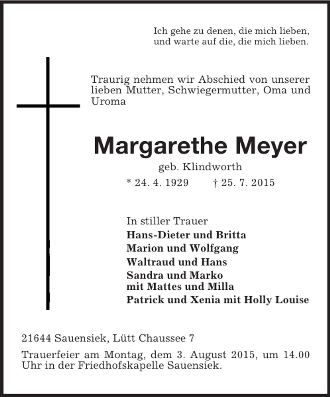 <p>Ich gehe zu denen, die mich lieben,<br />und warte auf die, die mich lieben.<br />Traurig nehmen wir Abschied von unserer lieben Mutter, Schwiegermutter, Oma und Uroma<br />Margarethe Meyer<br />geb. Klindworth<br />* 24. 4. 1929 † 25. 7. 2015<br />In stiller Trauer<br />Hans-Dieter und Britta<br />Marion und Wolfgang<br />Waltraud und Hans<br />Sandra und Marko<br />mit Mattes und Milla<br />Patrick und Xenia mit Holly Louise<br />21644 Sauensiek, Lütt Chaussee 7<br />Trauerfeier am Montag, dem 3. August 2015, um 14.00 Uhr in der Friedhofskapelle Sauensiek.</p>